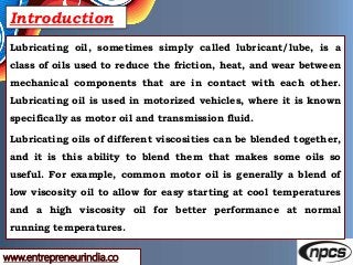 www.entrepreneurindia.co
Introduction
Lubricating oil, sometimes simply called lubricant/lube, is a
class of oils used to ...