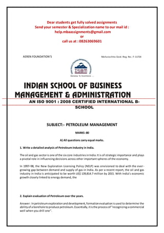 Dear students get fully solved assignments
Send your semester & Specialization name to our mail id :
help.mbaassignments@gmail.com
or
call us at : 08263069601
AEREN FOUNDATION’S Maharashtra Govt. Reg. No.: F-11724
SUBJECT:- PETROLEUM MANAGEMENT
MARKS :80
A) All questions carry equal marks.
1. Write a detailed analysis of Petroleum Industry in India.
The oil and gas sectoris one of the six core industriesinIndia.It is of strategic importance and plays
a pivotal role in influencing decisions across other important spheres of the economy.
In 1997–98, the New Exploration Licensing Policy (NELP) was envisioned to deal with the ever-
growing gap between demand and supply of gas in India. As per a recent report, the oil and gas
industry in India is anticipated to be worth US$ 139,814.7 million by 2015. With India’s economic
growth closely linked to energy demand, the
2. Explain evaluation of Petroleum over the years.
Answer: Inpetroleumexplorationanddevelopment,formationevaluationisused to determine the
abilityof a borehole toproduce petroleum.Essentially,itisthe processof "recognizingacommercial
well when you drill one".
AN ISO 9001 : 2008 CERTIFIED INTERNATIONAL B-
SCHOOL
 