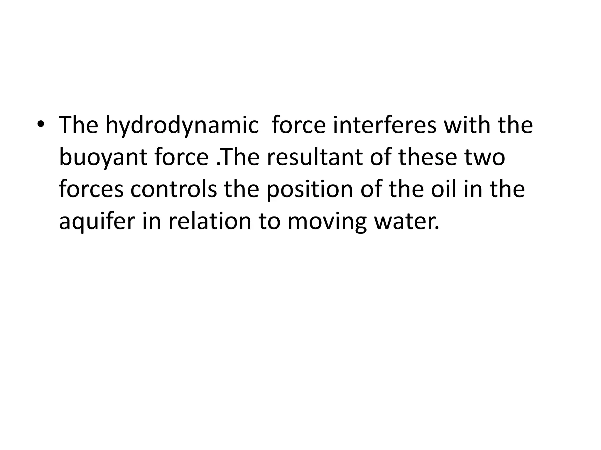 Hydrodynamic force A vector in the direction of water flow  and equal to the rate of change of pressure  measured along the flow path and corrected to horizontal datum plane is the hydrodynamic force , Ph, acting on the unit volume of the oil as consequence of the water flow.