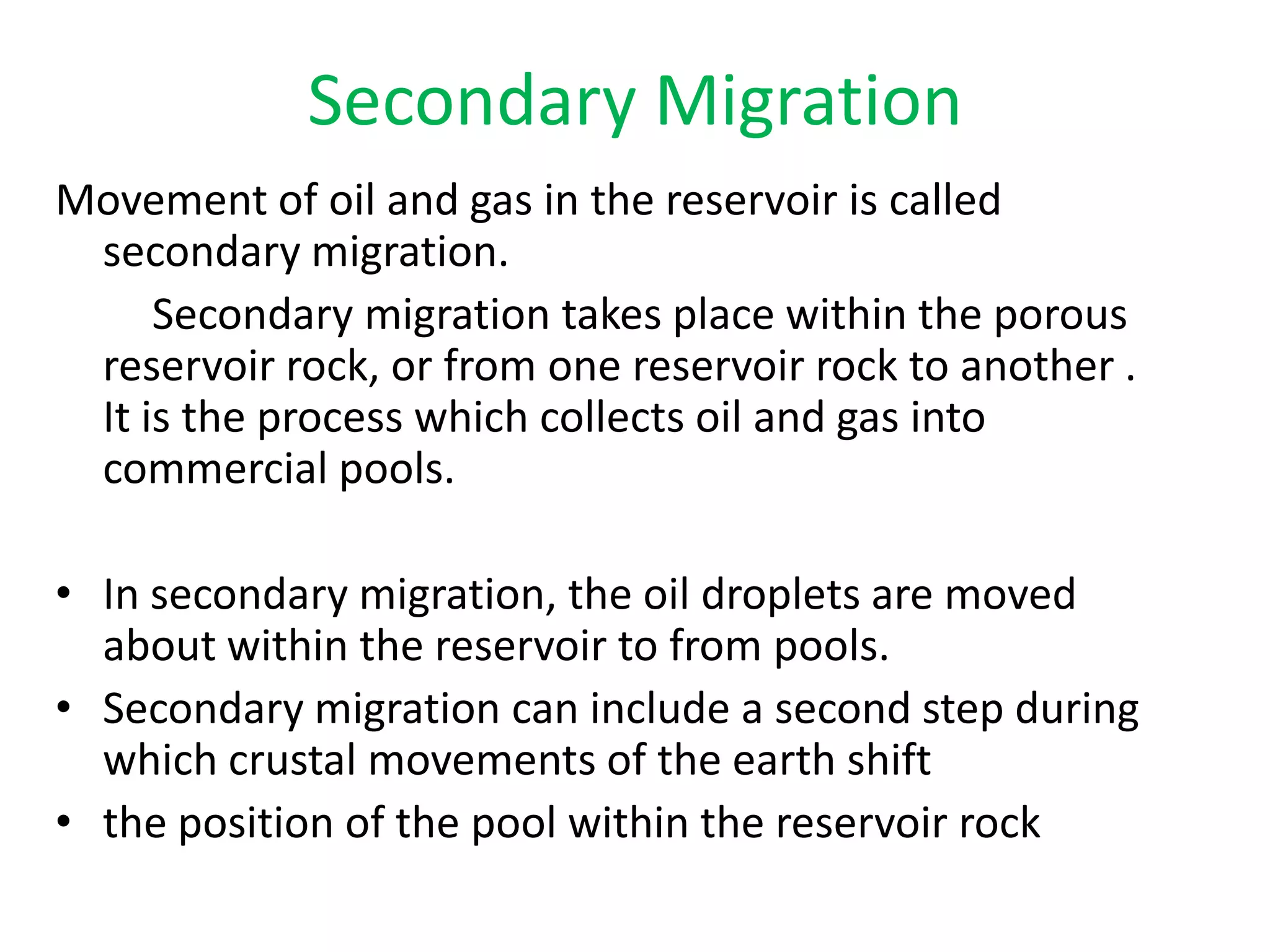 Secondary Migration Movement of oil and gas in the reservoir is called secondary migration.         Secondary migration takes place within the porous reservoir rock, or from one reservoir rock to another . It is the process which collects oil and gas into commercial pools. In secondary migration, the oil droplets are moved about within the reservoir to from pools.Secondary migration can include a second step during which crustal movements of the earth shiftthe position of the pool within the reservoir rock