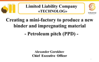 1
Creating a mini-factory to produce a new
binder and impregnating material
- Petroleum pitch (PPD) -
Alexander Gorokhov
Chief Executive Officer
Limited Liability Company
«TECHNOLOG»
 