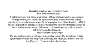 Concept of petroleum play |pɪˈtrəʊlɪəm |pleɪ|
What is the petroleum play?
A petroleum play is a conceptual model of how reservoir rocks, a petroleum
charge system, seal rocks and a petroleum trap may combine to create
petroleum accumulations at a specific stratigraphic level (Allen & Allen, 1990). It
enables exploration geologists to identify locations where hydrocarbons may be
found and extracted and to define parts of a sedimentary basin in which
petroleum could be trapped.
Components of the petroleum play
The physical components of a petroleum play include the petroleum charge
system (source rock and migration pathway), the reservoir, the seal and the
trap(Figure 1). These are described below:
 