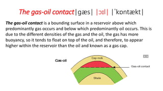 The gas-oil contact|ɡæs| |ɔɪl| |ˈkɒntækt|
The gas-oil contact is a bounding surface in a reservoir above which
predominantly gas occurs and below which predominantly oil occurs. This is
due to the different densities of the gas and the oil, the gas has more
buoyancy, so it tends to float on top of the oil, and therefore, to appear
higher within the reservoir than the oil and known as a gas cap.
 