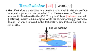 The oil window |ɔɪl| |ˈwɪndəʊ|
• The oil window is a temperature dependant interval in the subsurface
where oil is generated and expelled from the source rocks. The oil
window is often found in the 60-120 degree Celsius |ˈselsɪəs| interval
|ˈɪntəv(ə)l|(aprox. 2-4 km depth), while the corresponding gas window
|ɡæs| |ˈwɪndəʊ| is found in the 100-200+ degree Celsius interval (3-6
km depth).
 