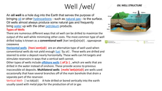 Well /wel/
An oil well is a hole dug into the Earth that serves the purpose of
bringing oil or other hydrocarbons - such as natural gas - to the surface.
Oil wells almost always produce some natural gas and frequently
bring water up with the other petroleum products.
Types of Wells
There are numerous different ways that oil well can be drilled to maximize the
output of the well while minimizing other costs. The most common type of well
drilled today is known as a conventional well |kənˈvenʃ(ə)n(ə)l| . одинарная
скважина
Horizontal wells |hɒrɪˈzɒnt(ə)l| are an alternative type of well used when
conventional wells do not yield enough fuel ˈfjuːəl| . These wells are drilled and
steered to enter a deposit nearly horizontally. These wells can hit targets and
stimulate reservoirs in ways that a vertical well cannot.
Other types of wells include offshore wells |ˌɒfˈʃɔː| , which are wells that are
drilled in the water instead of onshore. These provide access to previous
inaccessible oil deposits. Multilateral wells |mʌltɪˈlæt(ə)r(ə)l| are wells used
occasionally that have several branches off of the main borehole that drain a
separate part of the reservoir.
Vertical Well‐ |ˈvɜːtɪk(ə)l| A hole drilled or bored vertically into the earth
usually cased with metal pipe for the production of oil or gas
 