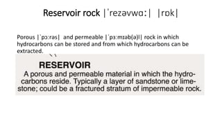 Reservoir rock |ˈrezəvwɑː| |rɒk|
Porous |ˈpɔːrəs| and permeable |ˈpɜːmɪəb(ə)l| rock in which
hydrocarbons can be stored and from which hydrocarbons can be
extracted.
 