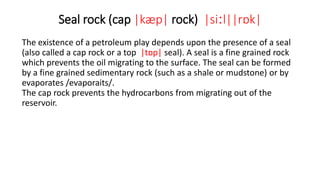 Seal rock (cap |kæp| rock) |siːl||rɒk|
The existence of a petroleum play depends upon the presence of a seal
(also called a cap rock or a top |tɒp| seal). A seal is a fine grained rock
which prevents the oil migrating to the surface. The seal can be formed
by a fine grained sedimentary rock (such as a shale or mudstone) or by
evaporates /evaporaits/.
The cap rock prevents the hydrocarbons from migrating out of the
reservoir.
 