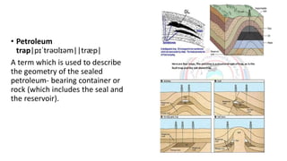 • Petroleum
trap|pɪˈtrəʊlɪəm||træp|
A term which is used to describe
the geometry of the sealed
petroleum- bearing container or
rock (which includes the seal and
the reservoir).
 