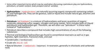 • Some other important terms which may be used when discussing a petroleum play are hydrocarbons,
petroleum, oil-water contact, lead, prospect and oil- window.
• Hydrocarbons |ˌhaɪdrəˈkɑːbənz| are naturally occurring organic compounds containing carbon
(C) and hydrogen (H). They can be gaseous, solid or liquid and include natural gas, bitumen and
petroleum.
• Petroleum |pɪˈtrəʊlɪəm| is a mixture of hydrocarbons and lesser quantities of organic
molecules containing sulfur, oxygen, nitrogen and some metals. Term includes both oil (liquid
petroleum) and hydrocarbon gas. Therefore, we will often use "petroleum" in these notes
instead of "hydrocarbons".
• Petroleum describes a compound that includes high concentrations of any of the following
substances:
• Thermal and biological hydrocarbon gas found in conventional reservoirs as well as in gas
hydrates, tight reservoirs, fractured shale, and coal
• Condensates |ˈkɒnd(ə)nseɪt|
• Crude oils |kruːd| |ɔɪl|
• Natural bitumen |ˈnætʃ(ə)r(ə)l| |ˈbɪtjʊmən| in reservoirs, generally in siliciclastic and carbonate
rocks
 