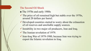 The Second Oil Shock
■ The 1970s and early 1980s
 The price of oil remained high but stable over the 1970s,
around 20 dollars per barrel.
 Developed countries started to worry about the exhaustion
of oil reserves and unreliable supply sources.
 Instability in two major oil producers, Iran and Iraq.
 The Iranian revolution of 1979.
 Iran-Iraq War of 1979-1980, because Iran was trying to
export the Islamic revolution to Iraq.
 