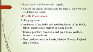  Removed 8% of the world oil supply.
 Caused the second oil shock and the price of oil went over
35 dollars per barrel.
The Oil Countershock.
A changing scene
 At the end of the 1980s and at the beginning of the 1990s,
OPEC countries lost their price-fixing power.
 Internal problems (economic and geopolitical conflicts
between its members).
 New producers such as Russia, Mexico, Norway, England
and Colombia.
 