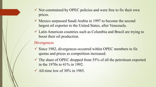  Not constrained by OPEC policies and were free to fix their own
prices.
 Mexico surpassed Saudi Arabia in 1997 to become the second
largest oil exporter to the United States, after Venezuela.
 Latin American countries such as Columbia and Brazil are trying to
boost their oil production.
Divergences
 Since 1982, divergences occurred within OPEC members to fix
quotas and prices as competition increased.
 The share of OPEC dropped from 55% of all the petroleum exported
in the 1970s to 41% in 1992.
 All-time low of 30% in 1985.
 