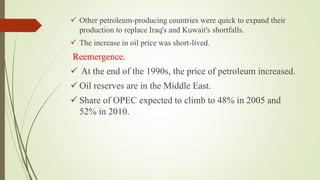 Other petroleum-producing countries were quick to expand their
production to replace Iraq's and Kuwait's shortfalls.
 The increase in oil price was short-lived.
Reemergence.
 At the end of the 1990s, the price of petroleum increased.
 Oil reserves are in the Middle East.
 Share of OPEC expected to climb to 48% in 2005 and
52% in 2010.
 