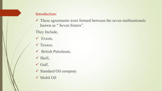 Introduction:
 These agreements were formed between the seven multinationals
known as “ Seven Sisters”.
They Include,
 Exxon,
 Texaco,
 British Petroleum,
 Shell,
 Gulf,
 Standard Oil company
 Mobil Oil
 