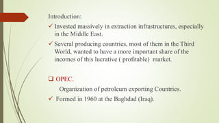 Introduction:
 Invested massively in extraction infrastructures, especially
in the Middle East.
 Several producing countries, most of them in the Third
World, wanted to have a more important share of the
incomes of this lucrative ( profitable) market.
 OPEC.
Organization of petroleum exporting Countries.
 Formed in 1960 at the Baghdad (Iraq).
 