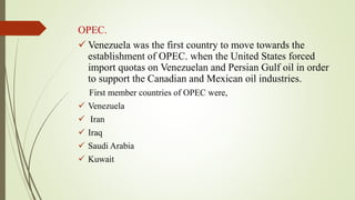 OPEC.
 Venezuela was the first country to move towards the
establishment of OPEC. when the United States forced
import quotas on Venezuelan and Persian Gulf oil in order
to support the Canadian and Mexican oil industries.
First member countries of OPEC were,
 Venezuela
 Iran
 Iraq
 Saudi Arabia
 Kuwait
 
