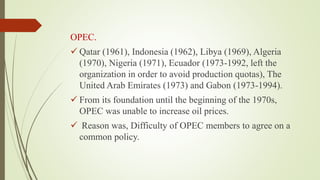 OPEC.
 Qatar (1961), Indonesia (1962), Libya (1969), Algeria
(1970), Nigeria (1971), Ecuador (1973-1992, left the
organization in order to avoid production quotas), The
United Arab Emirates (1973) and Gabon (1973-1994).
 From its foundation until the beginning of the 1970s,
OPEC was unable to increase oil prices.
 Reason was, Difficulty of OPEC members to agree on a
common policy.
 