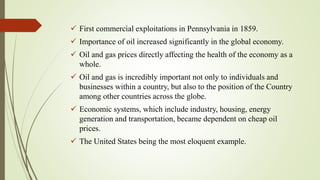  First commercial exploitations in Pennsylvania in 1859.
 Importance of oil increased significantly in the global economy.
 Oil and gas prices directly affecting the health of the economy as a
whole.
 Oil and gas is incredibly important not only to individuals and
businesses within a country, but also to the position of the Country
among other countries across the globe.
 Economic systems, which include industry, housing, energy
generation and transportation, became dependent on cheap oil
prices.
 The United States being the most eloquent example.
 