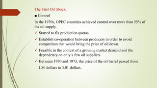 The First Oil Shock.
■ Control
In the 1970s, OPEC countries achieved control over more than 55% of
the oil supply.
 Started to fix production quotas.
 Establish co-operation between producers in order to avoid
competition that would bring the price of oil down.
 Feasible in the context of a growing market demand and the
dependency on only a few oil suppliers.
 Between 1970 and 1973, the price of the oil barrel passed from
1.80 dollars to 3.01 dollars.
 