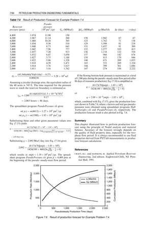 1. Assume a series of average-reservoir pressure p̄ values
between the initial reservoir pressure pi and oil bubble-
point pressure pb. Perform Nodal analyses to estimate
production rate q at each average-reservoir pressure
and obtain the average production rate q̄ over the
pressure interval.
2. Calculate recovery ratio r, cumulative production Np at
each average-reservoir pressure, and the incremental
cumulative production DNp within each average-reser-
voir pressure interval.
3. Calculate production time Dt for each average-reservoir
pressure interval by Dt ¼ DNp=
q
q and the cumulative
production time by t ¼
P
Dt.
Example Problem 7.2 Suppose the reservoir described in
Example Problem 7.1 begins to produce oil under pseudo–
steady-state flow conditions immediately after the 6-month
transient flow. If the bubble-point pressure is 4,500 psia,
predict the oil production rate and cumulative oil
production over the time interval before the reservoir
pressure declines to bubble-point pressure.
Solution Based on the transient flow IPR, Eq. (7.1), the
productivity index will drop to 0.2195 stb/d-psi and
production rate will drop to 583 stb/d at the end of the
6 months. If a pseudo–steady-state flow condition assumes
immediately after the 6-month transient flow, the same
production rate should be given by the pseudo–steady-state
flow IPR, Eq. (7.2). These conditions require that the
average-reservoir pressure be 5,426 psia by 
p
p ¼ p35:3
e
q
kh
and drainage be 1458 acres by Eq. (3.9). Assuming an
initial water saturation of 0.35, the original oil in place
(OOIP) in the drainage area is estimated to be 87,656,581 stb.
Using these additional data, Nodal analyses were per-
formed with spreadsheet program Pseudo-Steady-1Phase
ProductionForecast.xls at 10 average-reservoir pressures
from 5,426 to bubble-point pressure of 4,500 psia. Operating
points are shown in Fig. 7.3. The production forecast result
is shown in Table 7.2. The production rate and cumulative
production data in Table 7.2 are plotted in Fig. 7.4.
7.3.2 Oil Production during Two-Phase Flow Period
Upon the average-reservoir pressure drops to bubble-point
pressure, a significant amount of solution gas becomes free
gas in the reservoir, and solution-gas drive becomes a
dominating mechanism of fluid production. The gas–oil
two-phase pseudo–steady-state flow begins to prevail the
reservoir. Both IPR and TPR change with time because of
the significant variations of fluid properties, relative per-
meabilities, and gas–liquid ratio (GLR). The Hagedorn–
Brown correlation should be used to model the TPR. The
IPR can be described with Vogel’s model by Eq. (3.19), in
Chapter 3, that is,
0
500
1,000
1,500
2,000
2,500
3,000
3,500
4,000
4,500
5,000
Production Rate (stb/day)
Flowing
Bottom
Hole
Pressure
(psia)
IPR for reservoir pressure 5,426 psia
IPR for reservoir pressure 5,300 psia
IPR for reservoir pressure 5,200 psia
IPR for reservoir pressure 5,100 psia
IPR for reservoir pressure 5,000 psia
IPR for reservoir pressure 4,900 psia
IPR for reservoir pressure 4,800 psia
IPR for reservoir pressure 4,700 psia
IPR for reservoir pressure 4,600 psia
IPR for reservoir pressure 4,500 psia
TPR
1,300
100 300 500 700 900 1,100
Figure 7.3 Nodal analysis plot for Example Problem 7.2.
Table 7.2 Production Forecast for Example Problem 7.2
Reservoir
pressure (psia)
Production
rate (stb/d)
Recovery
ratio
Cumulative
production
(stb)
Incremental
production
(stb)
Incremental
production time
(days)
Pseudo–
steady-state
production time (days)
5,426 583 0.0010 84,366 0
5,300 563 0.0026 228,204 143,837 251 251
5,200 543 0.0039 342,528 114,325 207 458
5,100 523 0.0052 457,001 114,473 215 673
5,000 503 0.0065 571,624 114,622 223 896
4,900 483 0.0078 686,395 114,771 233 1,129
4,800 463 0.0091 801,315 114,921 243 1,372
4,700 443 0.0105 916,385 115,070 254 1,626
4,600 423 0.0118 1,031,605 115,220 266 1,892
4,500 403 0.0131 1,146,975 115,370 279 2,171
Guo, Boyun / Computer Assited Petroleum Production Engg 0750682701_chap07 Final Proof page 90 3.1.2007 8:47pm Compositor Name: SJoearun
7/90 PETROLEUM PRODUCTION ENGINEERING FUNDAMENTALS
 