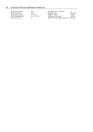 kro ¼ 10(4:8455Sgþ0:301)
krg ¼ 0:730678S1:892
g
Solution Example Problem 7.3 is solved using spreadsheets
Pseudo-Steady-2PhaseProductionForecast.xls and Pseudo-
steady2PhaseForecastPlot.xls. The former computes operating
points and the latter performs material balance calculations.
The results are shown in Tables 7.3, 7.4, and 7.5. Production
forecast curves are given in Fig. 7.5.
7.4 Gas Production during Transient Flow Period
Similar to oil production, the gas production rate during a
transient flow period can be predicted by Nodal analysis
using transient IPR and steady-state flow TPR. The IPR
model for gas wells is described in Chapter 3, that is,
q ¼
kh½m(pi)  m(pwf )
1638T log t þ log k
fmoctr2
w
 3:23 þ 0:87S
  : (7:15)
Equation (7.15) can be used for generating IPR curves for
future time t before any reservoir boundary is ‘‘felt.’’ After
all reservoir boundaries are reached, a pseudo–steady-state
flow should prevail for a volumetric gas reservoir. For a
circular reservoir, the time required for the pressure wave
to reach the reservoir boundary can be estimated with
tpss  1200
fmctr2
e
k .
The same TPR is usually used in the transient
flow period assuming fluid properties remain the same
in the well over the period. The average temperature–
average z-factor method can be used for constructing
TPR.
7.5 Gas Production during Pseudo–Steady-State
Flow Period
Gas production during pseudo–steady-state flow period
is due to gas expansion. The IPR changes over time due
to the change in reservoir pressure. An IPR model is
described in Chapter 3, that is,
q ¼
kh½m(
p
p)  m(pwf )
1424T ln re
rw
 3
4 þ S þ Dq
  : (7:16)
Table 7.3 Oil Production Forecast for N ¼ 1
p-bar (psia) Bo (rb=stb) Bg (rb=scf) Rs (rb=scf) Fn Fg Rav (rb=scf) DN1
p (stb) N1
p (stb)
4,500 1.200 6.9E04 840
1.195 7.1E04 820 66.61 0.077 859 7.52E-03 7.52E03
4,300 7.52E03
1.190 7.4E04 770 14.84 0.018 1,176 2.17E-02 2.92E02
4,100 2.92E02
1.185 7.8E04 730 8.69 0.011 1,666 1.45E-02 4.38E02
3,900 4.38E02
1.180 8.1E04 680 5.74 0.007 2,411 1.41E-02 5.79E02
3,700 5.79E02
1.175 8.5E04 640 4.35 0.006 3,122 9.65E-03 6.76E02
3,500 6.76E02
1.170 8.9E04 600 3.46 0.005 3,877 8.18E-03 7.57E02
3,300 7.57E02
1.165 9.3E04 560 2.86 0.004 4,658 7.05E-03 8.28E02
3,100 8.28E02
1.160 9.8E04 520 2.38 0.004 5,436 6.43E-03 8.92E02
2,900 8.92E02
1.155 1.0E03 480 2.07 0.003 6,246 5.47E-03 9.47E02
2,700 9.47E02
1.150 1.1E03 440 1.83 0.003 7,066 4.88E-03 9.96E02
2,500 9.96E02
Table 7.4 Gas Production Forecast for N ¼ 1
p-bar (psia) DG1
p (scf) G1
p (scf) So Sg kro krg Rav (rb=scf)
4,500
6.46Eþ00 6.46Eþ00 0.642421 0.007579 0.459492 7.11066E05 859
4,300 6.46Eþ00
2.55Eþ01 3.20Eþ01 0.625744 0.024256 0.381476 0.000642398 1,176
4,100 3.20Eþ01
2.42Eþ01 5.62Eþ01 0.61378 0.03622 0.333809 0.001371669 1,666
3,900 5.62Eþ01
3.41Eþ01 9.03Eþ01 0.602152 0.047848 0.293192 0.002322907 2,411
3,700 9.03Eþ01
3.01Eþ01 1.20Eþ02 0.593462 0.056538 0.266099 0.003185377 3,122
3,500 1.20Eþ02
3.17Eþ01 1.52Eþ02 0.585749 0.064251 0.244159 0.004057252 3,877
3,300 1.52Eþ02
3.28Eþ01 1.85Eþ02 0.578796 0.071204 0.225934 0.004927904 4,658
3,100 1.85Eþ02
3.50Eþ01 2.20Eþ02 0.572272 0.077728 0.210073 0.005816961 5,436
2,900 2.20Eþ02
3.41Eþ01 2.54Eþ02 0.566386 0.083614 0.19672 0.006678504 6,246
2,700 2.54Eþ02
3.45Eþ01 2.89Eþ02 0.560892 0.089108 0.185024 0.007532998 7,066
2,500 2.89Eþ02
Guo, Boyun / Computer Assited Petroleum Production Engg 0750682701_chap07 Final Proof page 92 3.1.2007 8:47pm Compositor Name: SJoearun
7/92 PETROLEUM PRODUCTION ENGINEERING FUNDAMENTALS
 
