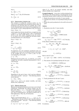tarner, j. How different size gas caps and pressure main-
tenance programs affect amount of recoverable oil. Oil
Weekly June 12, 1944;144:32–34.
Problems
7.1 Suppose an oil reservoir can produce under transient
flow for the next 1 month. Predict oil production rate
and cumulative oil production over the 1 month using
the following data:
7.2 Suppose the reservoir described in Problem 7.1 begins
to produce oil under a pseudo–steady-state flow con-
dition immediately after the 1-month transient flow. If
the bubble-point pressure is 4,000 psia, predict oil
production rate and cumulative oil production over
the time interval before reservoir pressure declines to
bubble-point pressure.
7.3 For the oil reservoir described in Problem 7.2, predict oil
production rate and cumulative oil production over the
time interval during which reservoir pressure declines from
bubble-point pressure to abandonment reservoir pressure
of 2,000. The following additional data are given:
kro ¼ 10(4:5Sgþ0:3)
krg ¼ 0:75S1:8
g
7.4 Assume that a 0.328-ft radius well in a gas reservoir
drains gas from an area of 40 acres at depth 8,000 ft
through a 2.441 inside diameter (ID) tubing against a
wellhead pressure 500 psia. The reservoir has a net pay
of 78 ft, porosity of 0.14, permeability of 0.17 md, and
water saturation of 0.27. The initial reservoir pressure
is 4,613 psia. Reservoir temperature is 180 8F. Gas-
specific gravity is 0.65. The total system compressibility
is 0:00015 psi1
. Both Darcy and non-Darcy skin are
negligible. Considering both transient and pseudo–
steady-state flow periods, generate a gas production
forecast until the reservoir pressure drops to 3,600 psia.
7.5 Use the following data and develop a forecast of a gas
well production during the transient flow period:
Reservoir depth: 9,000 ft
Initial reservoir pressure: 4,400 psia
Reservoir temperature: 1708F
Pay zone thickness: 60 ft
Formation permeability: 0.25 md
Formation porosity: 0.15
Water saturation: 0.30
Gas-specific gravity: 0.7 air ¼ 1
Total compressibility: 1:6  104
psi1
Darcy skin factor: 0
Non-Darcy flow coefficient: 0
Drainage area: 40 acres
Wellbore radius: 0.328 ft
Tubing inner diameter: 2.441 in.
Desired flowing bottom-hole
pressure: 1,100 psia
7.6 Use the following data and develop a forecast of a gas
well production after transient flow until the average
reservoir pressure declines to 2,000 psia:
Reservoir depth: 8,000 ft
Initial reservoir pressure: 4,300 psia
Reservoir temperature: 1608F
Pay zone thickness: 50 ft
Formation permeability: 0.20 md
Formation porosity: 0.15
Water saturation: 0.30
Gas-specific gravity: 0.7 air ¼ 1
Total compressibility: 1:6  104
psi1
Darcy skin factor: 0
Non-Darcy flow coefficient: 0
Drainage area: 160 acres
Wellbore radius: 0.328 ft
Tubing inner diameter: 1.995 in.
Desired flowing bottom-hole
pressure: 1,200 psia
7.7 Use the following data and develop a forecast of a gas
well production after transient flow until the average
reservoir pressure declines to 2,000 psia:
Reservoir depth: 8,000 ft
Initial reservoir pressure: 4,300 psia
Reservoir temperature: 1608F
Pay zone thickness: 50 ft
Formation permeability: 0.20 md
Reservoir porosity (f): 0.25
Effective horizontal
permeability (k):
50 md
Pay zone thickness (h): 75 ft
Reservoir pressure (pi): 5000 psia
Oil formation volume
factor (Bo):
1.3 rb/stb
Total reservoir
compressibility (ct):
0.000012 psi1
Wellbore radius (rw): 0.328 ft
Skin factor (S): 0
Well depth (H): 8,000 ft
Tubing inner diameter (d): 2.041
Oil gravity (API): 35 API
Oil viscosity (mo): 1.3 cp
Producing gas–liquid ratio: 400 scf/bbl
Gas specific gravity (gg): 0.7 air ¼ 1
Flowing tubing head
pressure (phf ):
500 psia
Flowing tubing head
temperature (Thf ):
120 8F
Flowing temperature at
tubing shoe (Twf ):
160 8F
Water cut: 10%
Interfacial tension (s): 30 dynes/cm
Specific gravity of water (gw): 1.05
Reservoir
pressure
(psia) Bo(rb/stb) Bg (rb/scf) Rs (rb/scf) mg (cp)
4,000 1.300 6.80E04 940 0.015
3,800 1.275 7.00E04 920 0.015
3,600 1.250 7.20E04 870 0.015
3,400 1.225 7.40E04 830 0.015
3,200 1.200 8.00E04 780 0.015
3,000 1.175 8.20E04 740 0.015
2,800 1.150 8.50E04 700 0.015
2,600 1.125 9.00E04 660 0.015
2,400 1.120 9.50E04 620 0.015
2,200 1.115 1.00E03 580 0.015
2,000 1.110 1.10E03 540 0.015
Guo, Boyun / Computer Assited Petroleum Production Engg 0750682701_chap07 Final Proof page 95 3.1.2007 8:47pm Compositor Name: SJoearun
FORECAST OF WELL PRODUCTION 7/95
 