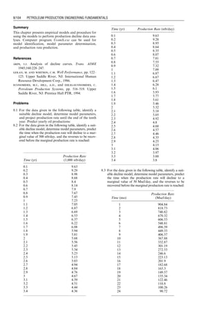 8.3 Harmonic Decline
When d ¼ 1, Eq. (8.1) yields differential equation for a
harmonic decline model:
1
q
dq
dt
¼ bq, (8:31)
which can be integrated as
q ¼
q0
1 þ bt
, (8:32)
where q0 is the production rate at t ¼ 0.
Expression for the cumulative production is obtained by
integration:
Np ¼
ð
t
0
qdt,
which gives
Np ¼
q0
b
ln (1 þ bt): (8:33)
Combining Eqs. (8.32) and (8.33) gives
Np ¼
q0
b
ln (q0)  ln (q)
½ : (8:34)
8.4 Hyperbolic Decline
When 0  d  1, integration of Eq. (8.1) gives
ð
q
q0
dq
q1þd
¼ 
ð
t
0
bdt, (8:35)
which results in
q ¼
q0
(1 þ dbt)1=d
(8:36)
or
q ¼
q0
1 þ b
a t
 a , (8:37)
where a ¼ 1=d.
Expression for the cumulative production is obtained by
integration:
Np ¼
ð
t
0
qdt,
which gives
Np ¼
aq0
b(a  1)
1  1 þ
b
a
t
 1a
 #
: (8:38)
Combining Eqs. (8.37) and (8.38) gives
Np ¼
a
b(a  1)
q0  q 1 þ
b
a
t
 
 
: (8:39)
8.5 Model Identification
Production data can be plotted in different ways to iden-
tify a representative decline model. If the plot of log(q)
versus t shows a straight line (Fig. 8.1), according to Eq.
(8.20), the decline data follow an exponential decline
model. If the plot of q versus Np shows a straight line
(Fig. 8.2), according to Eq. (8.24), an exponential decline
model should be adopted. If the plot of log(q) versus log(t)
shows a straight line (Fig. 8.3), according to Eq. (8.32), the
Year
Rate at End of Year
(stb/day)
Yearly Production
(stb)
0 100.00 —
1 61.27 28,858
2 37.54 17,681
3 23.00 10,834
4 14.09 6,639
5 8.64 4,061
68,073 q
t
Figure 8.1 A semilog plot of q versus t indicating an
exponential decline.
q
Np
Figure 8.2 A plot of Np versus q indicating an exponen-
tial decline.
q
t
Figure 8.3 A plot of log(q) versus log(t) indicating a
harmonic decline.
Guo, Boyun / Computer Assited Petroleum Production Engg 0750682701_chap08 Final Proof page 100 20.12.2006 10:36am
8/100 PETROLEUM PRODUCTION ENGINEERING FUNDAMENTALS
 