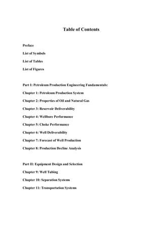 Table of Contents
Preface
List of Symbols
List of Tables
List of Figures
Part I: Petroleum Production Engineering Fundamentals:
Chapter 1: Petroleum Production System
Chapter 2: Properties of Oil and Natural Gas
Chapter 3: Reservoir Deliverability
Chapter 4: Wellbore Performance
Chapter 5: Choke Performance
Chapter 6: Well Deliverability
Chapter 7: Forecast of Well Production
Chapter 8: Production Decline Analysis
Part II: Equipment Design and Selection
Chapter 9: Well Tubing
Chapter 10: Separation Systems
Chapter 11: Transportation Systems
 