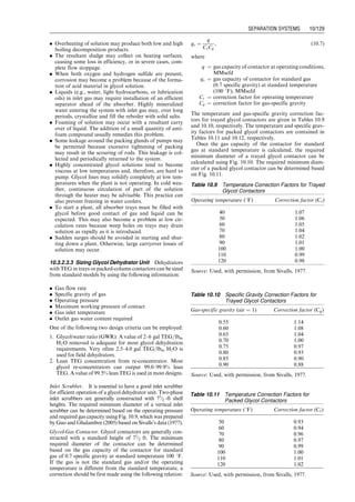 where
Rp ¼ pressure ratio
Nst ¼ number of stages 1
p1 ¼ first-stage or high-pressure separator pressure, psia
ps ¼ stock-tank pressure, psia
Pressures at the intermediate stages can then be designed
with the following formula:
pi ¼
pi1
Rp
, (10:6)
where pi ¼ pressure at stage i, psia.
10.3 Dehydration System
All natural gas downstream from the separators still con-
tain water vapor to some degree. Water vapor is probably
the most common undesirable impurity found in the
untreated natural gas. The main reason for removing
water vapor from natural gas is that water vapor becomes
liquid water under low-temperature and/or high-pressure
conditions. Specifically, water content can affect long-
distance transmission of natural gas because of the follow-
ing facts:
1. Liquid water and natural gas can form hydrates that
may plug the pipeline and other equipment.
2. Natural gas containing CO2 and/or H2S is corrosive
when liquid water is present.
3. Liquid water in a natural gas pipeline potentially causes
slugging flow conditions resulting in lower flow effi-
ciency of the pipeline.
4. Water content decreases the heating value of natural
gas being transported.
Dehydration systems are designed for further separating
water vapor from natural gas before the gas is transported
by pipeline.
10.3.1 Water Content of Natural Gas Streams
Solubility of water in natural gas increases with tempera-
ture and decreases with pressure. The presence of salt in
the liquid water reduces the water content of the gas.
Water content of untreated natural gases is normally in
the magnitude of a few hundred pounds of water per
million standard cubic foot of gas (lbm=MMscf); while
gas pipelines normally require water content to be in the
range of 6-
-
-8 lbm=MMscf and even lower for offshore
pipelines.
The water content of natural gas is indirectly indicated
by the ‘‘dew point,’’ defined as the temperature at which
the natural gas is saturated with water vapor at a given
pressure. At the dew point, natural gas is in equilibrium
with liquid water; any decrease in temperature or increase
in pressure will cause the water vapor to begin condensing.
The difference between the dew point temperature of a
water-saturated gas stream and the same stream after it
has been dehydrated is called ‘‘dew-point depression.’’
It is essential to accurately estimate the saturated water
vapor content of natural gas in the design and operation of
dehydration equipment. Several methods are available for
this purpose including the correlations of McCarthy et al.
(1950) and McKetta and Wehe (1958). Dalton’s law of
partial pressures is valid for estimating water vapor con-
tent of gas at near-atmospheric pressures. Readings from
the chart by McKetta and Wehe (1958) were re-plotted in
Fig. 10.6 by Guo and Ghalambor (2005).
Example Problem 10.2 Estimate water content of a
natural gas at a pressure of 3,000 psia and temperature
of 150 8F.
Solution The chart in Fig. 10.6 gives water contents of
Cw140F ¼ 84 lbm=MMcf
Cw160F ¼ 130 lbm=MMcf
Linear interpolation yields:
Cw150F ¼ 107 lbm=MMcf
10.3.2 Methods for Dehydration
Dehydration techniques used in the petroleum industry
fall into four categories in principle: (a) direct cooling,
(b) compression followed by cooling, (c) absorption, and
(d) adsorption. Dehydration in the first two methods does
1.E+00
1.E+01
1.E+02
1.E+03
1.E+04
1.E+05
1.E+06
Pressure (psia)
Water
Content
(lb
m
/MMcf@60
⬚F
and
14.7
psia)
280
240
200
180
160
140
120
100
80
60
40
20
0
−20
−40
−60
Temperature (⬚F)
1 10 100 1,000 10,000
Figure 10.6 Water content of natural gases (Guo and Ghalambor, 2005).
Guo, Boyun / Computer Assited Petroleum Production Engg 0750682701_chap10 Final Proof page 125 4.1.2007 8:26pm Compositor Name: SJoearun
SEPARATION SYSTEMS 10/125
 