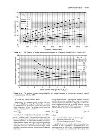 . Space adsorbents degenerate with use and require
replacement
Dehydrating tower must be regenerated and cooled for
operation before another tower approaches exhaustion.
The maximum allowable time on dehydration gradually
shortens because desiccant loses capacity with use.
Although this type of dehydrator has high adaptability
to sudden load changes, sudden pressure surges should be
avoided because they may upset the desiccant bed and
channel the gas stream resulting in poor dehydration. If a
plant is operated above its rated capacity, high-pressure
loss may introduce some attrition to occur. Attrition
causes fines, which may in turn cause excessive pressure
loss and result in loss of capacity.
Replacing the desiccant should be scheduled and com-
pleted ahead of the operating season. To maintain con-
tinuous operation, this may require discarding the
desiccant before its normal operating life is reached. To
cut operating costs, the inlet part of the tower can be
recharged and the remainder of the desiccant retained
because it may still possess some useful life. Additional
service life of the desiccant may be obtained if the direction
of gas flow is reversed at a time when the tower would
normally be recharged.
10.3.2.3 Dehydration by Absorption
Water vapor is removed from the gas by intimate contact
with a hygroscopic liquid desiccant in absorption dehydra-
tion. The contacting is usually achieved in packed or
trayed towers. Glycols have been widely used as effective
liquid desiccants. Dehydration by absorption with glycol is
usually economically more attractive than dehydration by
solid desiccant when both processes are capable of meeting
the required dew point.
Glycols used for dehydrating natural gas are ethylene
glycol (EG), diethylene glycol (DEG), triethylene glycol
(TEG), and tetraethylene glycol (T4EG). Normally a
single type of pure glycol is used in a dehydrator, but
sometimes a glycol blend is economically attractive. TEG
has gained nearly universal acceptance as the most cost
effective of the glycols because of its superior dew-point
depression, operating cost, and operation reliability. TEG
has been successfully used to dehydrate sweet and sour
natural gases over wide ranges of operating conditions.
Dew-point depression of 40–1408F can be achieved at a
gas pressure ranging from 25 to 2,500 psig and gas tem-
perature between 40 and 1608F. The dew-point depression
obtained depends on the equilibrium dew-point tempera-
ture for a given TEG concentration and contact tempera-
ture. Increased glycol viscosity may cause problems at lower
contact temperature. Thus, heating of the natural gas may
be desirable. Very hot gas streams are often cooled before
dehydration to prevent vaporization of TEG.
The feeding-in gas must be cleaned to remove all liquid
water and hydrocarbons, wax, sand, drilling muds, and
other impurities. These substances can cause severe foam-
ing, flooding, higher glycol losses, poor efficiency, and
increased maintenance in the dehydration tower or ab-
sorber. These impurities can be removed using an efficient
scrubber, separator, or even a filter separator for very
contaminated gases. Methanol, injected at the wellhead
as hydrate inhibitor, can cause several problems for glycol
dehydration plants. It increases the heat requirements of
the glycol regeneration system. Slugs of liquid methanol
can cause flooding in the absorber. Methanol vapor vented
to the atmosphere with the water vapor from the regener-
ation system is hazardous and should be recovered or
vented at nonhazardous concentrations.
10.3.2.3.1 Glycol Dehydration Process Illustrated in
Fig. 10.8 shows the process and flow through a typical
glycol dehydrator. The dehydration process can be
described as follows:
1. The feeding-in gas stream first enters the unit through
an inlet gas scrubber to remove liquid accumulations.
A two-phase inlet scrubber is normally required.
2. The wet gas is then introduced to the bottom of the
glycol-gas contactor and allowed to flow upward
through the trays, while glycol flows downward
through the column. The gas contacts the glycol on
Glycol−gas
contactor
Inlet scrubber
Gas
inlet
Distillate
outlet
Glycol cooler
Glycol
filter
Gas
outlet
Glycol
pump
Glycol
strainer
Heat exchanger
surge tank
Flash
separator
Fuel gas
scrubber
Vent
gas
Fuel gas
Stripping
gas
Resoiler
Stripping
still
Water vapor
outlet
Figure 10.8 Flow diagram of a typical glycol dehydrator (Sivalls, 1977).
Guo, Boyun / Computer Assited Petroleum Production Engg 0750682701_chap10 Final Proof page 127 4.1.2007 8:26pm Compositor Name: SJoearun
SEPARATION SYSTEMS 10/127
 