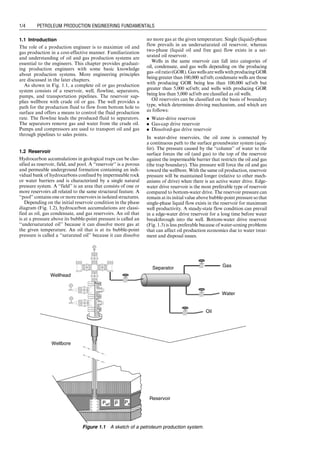 1.1 Introduction
The role of a production engineer is to maximize oil and
gas production in a cost-effective manner. Familiarization
and understanding of oil and gas production systems are
essential to the engineers. This chapter provides graduat-
ing production engineers with some basic knowledge
about production systems. More engineering principles
are discussed in the later chapters.
As shown in Fig. 1.1, a complete oil or gas production
system consists of a reservoir, well, flowline, separators,
pumps, and transportation pipelines. The reservoir sup-
plies wellbore with crude oil or gas. The well provides a
path for the production fluid to flow from bottom hole to
surface and offers a means to control the fluid production
rate. The flowline leads the produced fluid to separators.
The separators remove gas and water from the crude oil.
Pumps and compressors are used to transport oil and gas
through pipelines to sales points.
1.2 Reservoir
Hydrocarbon accumulations in geological traps can be clas-
sified as reservoir, field, and pool. A ‘‘reservoir’’ is a porous
and permeable underground formation containing an indi-
vidual bank of hydrocarbons confined by impermeable rock
or water barriers and is characterized by a single natural
pressure system. A ‘‘field’’ is an area that consists of one or
more reservoirs all related to the same structural feature. A
‘‘pool’’ contains one or more reservoirs in isolated structures.
Depending on the initial reservoir condition in the phase
diagram (Fig. 1.2), hydrocarbon accumulations are classi-
fied as oil, gas condensate, and gas reservoirs. An oil that
is at a pressure above its bubble-point pressure is called an
‘‘undersaturated oil’’ because it can dissolve more gas at
the given temperature. An oil that is at its bubble-point
pressure is called a ‘‘saturated oil’’ because it can dissolve
no more gas at the given temperature. Single (liquid)-phase
flow prevails in an undersaturated oil reservoir, whereas
two-phase (liquid oil and free gas) flow exists in a sat-
urated oil reservoir.
Wells in the same reservoir can fall into categories of
oil, condensate, and gas wells depending on the producing
gas–oilratio(GOR).GaswellsarewellswithproducingGOR
being greater than 100,000 scf/stb; condensate wells are those
with producing GOR being less than 100,000 scf/stb but
greater than 5,000 scf/stb; and wells with producing GOR
being less than 5,000 scf/stb are classified as oil wells.
Oil reservoirs can be classified on the basis of boundary
type, which determines driving mechanism, and which are
as follows:
. Water-drive reservoir
. Gas-cap drive reservoir
. Dissolved-gas drive reservoir
In water-drive reservoirs, the oil zone is connected by
a continuous path to the surface groundwater system (aqui-
fer). The pressure caused by the ‘‘column’’ of water to the
surface forces the oil (and gas) to the top of the reservoir
against the impermeable barrier that restricts the oil and gas
(the trap boundary). This pressure will force the oil and gas
toward the wellbore. With the same oil production, reservoir
pressure will be maintained longer (relative to other mech-
anisms of drive) when there is an active water drive. Edge-
water drive reservoir is the most preferable type of reservoir
compared to bottom-water drive. The reservoir pressure can
remain at its initial value above bubble-point pressure so that
single-phase liquid flow exists in the reservoir for maximum
well productivity. A steady-state flow condition can prevail
in a edge-water drive reservoir for a long time before water
breakthrough into the well. Bottom-water drive reservoir
(Fig. 1.3) is less preferable because of water-coning problems
that can affect oil production economics due to water treat-
ment and disposal issues.
Wellbore
Reservoir
Separator
Wellhead
Pwf Pe
P
Gas
Oil
Water
Figure 1.1 A sketch of a petroleum production system.
Guo, Boyun / Computer Assited Petroleum Production Engg 0750682701_chap01 Final Proof page 4 4.1.2007 6:12pm Compositor Name: SJoearun
1/4 PETROLEUM PRODUCTION ENGINEERING FUNDAMENTALS
 
