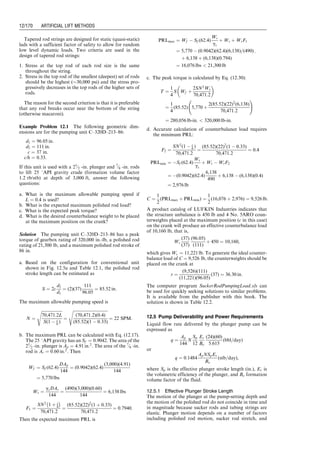 12.1 Introduction
Sucker rod pumping is also referred to as ‘‘beam pump-
ing.’’ It provides mechanical energy to lift oil from bottom
hole to surface. It is efficient, simple, and easy for field
people to operate. It can pump a well down to very low
pressure to maximize oil production rate. It is applicable to
slim holes, multiple completions, and high-temperature
and viscous oils. The system is also easy to change to
other wells with minimum cost. The major disadvantages
of beam pumping include excessive friction in crooked/
deviated holes, solid-sensitive problems, low efficiency in
gassy wells, limited depth due to rod capacity, and bulky in
offshore operations. Beam pumping trends include
improved pump-off controllers, better gas separation, gas
handling pumps, and optimization using surface and
bottom-hole cards.
12.2 Pumping System
As shown in Fig. 12.1, a sucker rod pumping system
consists of a pumping unit at surface and a plunger
pump submerged in the production liquid in the well.
The prime mover is either an electric motor or an in-
ternal combustion engine. The modern method is to sup-
ply each well with its own motor or engine. Electric motors
are most desirable because they can easily be automated.
The power from the prime mover is transmitted to the
input shaft of a gear reducer by a V-belt drive. The output
shaft of the gear reducer drives the crank arm at a lower
speed (4–40 revolutions per minute [rpm] depending on
well characteristics and fluid properties). The rotary mo-
tion of the crank arm is converted to an oscillatory motion
by means of the walking beam through a pitman arm. The
horse’s head and the hanger cable arrangement is used to
ensure that the upward pull on the sucker rod string is
vertical at all times (thus, no bending moment is applied to
the stuffing box). The polished rod and stuffing box com-
bine to maintain a good liquid seal at the surface and, thus,
force fluid to flow into the ‘‘T’’ connection just below the
stuffing box.
Conventional pumping units are available in a wide
range of sizes, with stroke lengths varying from 12 to
almost 200 in. The strokes for any pumping unit type are
available in increments (unit size). Within each unit size,
the stroke length can be varied within limits (about six
different lengths being possible). These different lengths
are achieved by varying the position of the pitman arm
connection on the crank arm.
Walking beam ratings are expressed in allowable pol-
ished rod loads (PRLs) and vary from approximately
3,000 to 35,000 lb. Counterbalance for conventional
pumping units is accomplished by placing weights directly
on the beam (in smaller units) or by attaching weights to
the rotating crank arm (or a combination of the two
methods for larger units). In more recent designs, the
rotary counterbalance can be adjusted by shifting the posi-
tion of the weight on the crank by a jackscrew or rack and
pinion mechanism.
There are two other major types of pumping units. These
are the Lufkin Mark II and the Air-Balanced Units
(Fig. 12.2). The pitman arm and horse’s head are in the
same side of the walking beam in these two types of units
(Class III lever system). Instead of using counter-weights in
Lufkin Mark II type units, air cylinders are used in the air-
balanced units to balance the torque on the crankshaft.
Pitman
Counter weight
Gear reducer
V-Belt
Prime
mover
Walking beam
Horse head
Bridle
Polished rod Stuffing
box
Sampson
post
Crank
Casing
Tubing
Sucker rod
Downhole pump
Stroke
length
Stroke
length
Oil
Tee
Gas
Figure 12.1 A diagrammatic drawing of a sucker rod pumping system (Golan and Whitson, 1991).
Guo, Boyun / Computer Assited Petroleum Production Engg 0750682701_chap12 Final Proof page 162 4.1.2007 2:43pm Compositor Name: SJoearun
12/162 ARTIFICIAL LIFT METHODS
 