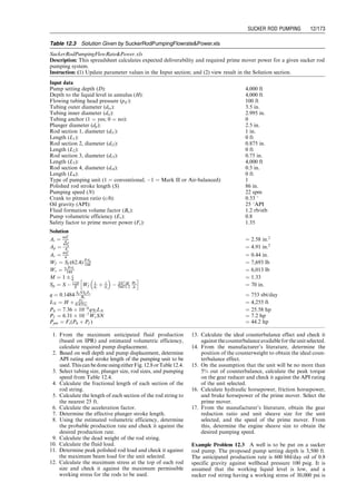 passing through the open SV). The fluid continues to fill
the volume above the SV until the plunger reaches the top
of its stroke.
There are two basic types of plunger pumps: tubing
pump and rod pump (Fig. 12.4). For the tubing pump,
the working barrel or liner (with the SV) is made up (i.e.,
attached) to the bottom of the production tubing string
and must be run into the well with the tubing. The plunger
(with the TV) is run into the well (inside the tubing) on
the sucker rod string. Once the plunger is seated in the
working barrel, pumping can be initiated. A rod pump
(both working barrel and plunger) is run into the well on
the sucker rod string and is seated on a wedged type
seat that is fixed to the bottom joint of the production
tubing. Plunger diameters vary from 5
⁄8 to 45
⁄8 in. Plunger
area varies from 0:307 in:2
to 17:721 in:2
.
12.3 Polished Rod Motion
The theory of polished rod motion has been established
since 1950s (Nind, 1964). Figure 12.5 shows the cyclic
motion of a polished rod in its movements through the
stuffing box of the conventional pumping unit and the air-
balanced pumping unit.
Conventional Pumping Unit. For this type of unit, the
acceleration at the bottom of the stroke is somewhat
greater than true simple harmonic acceleration. At the
top of the stroke, it is less. This is a major drawback for
the conventional unit. Just at the time the TV is closing
and the fluid load is being transferred to the rods, the
acceleration for the rods is at its maximum. These two
factors combine to create a maximum stress on the rods
that becomes one of the limiting factors in designing an
installation. Table 12.1 shows dimensions of some API
conventional pumping units. Parameters are defined in
Fig. 12.6.
Air-Balanced Pumping Unit. For this type of unit, the
maximum acceleration occurs at the top of the stroke
(the acceleration at the bottom of the stroke is less than
simple harmonic motion). Thus, a lower maximum stress is
set up in the rod system during transfer of the fluid load to
the rods.
The following analyses of polished rod motion apply to
conventional units. Figure 12.7 illustrates an approximate
motion of the connection point between pitman arm and
walking beam.
If x denotes the distance of B below its top position C
and is measured from the instant at which the crank arm
and pitman arm are in the vertical position with the crank
arm vertically upward, the law of cosine gives
(AB)2
¼ (OA)2
þ (OB)2
 2(OA)(OB) cos AOB,
that is,
h2
¼ c2
þ (h þ c  x)2
 2c(h þ c  x) cos vt,
where v is the angular velocity of the crank. The equation
reduces to
x2
 2x[h þ c(1  cos vt)] þ 2c(h þ c)(1  cos vt) ¼ 0
so that
x ¼ h þ c(1  cos vt) 
ﬃﬃﬃﬃﬃﬃﬃﬃﬃﬃﬃﬃﬃﬃﬃﬃﬃﬃﬃﬃﬃﬃﬃﬃﬃﬃﬃﬃﬃﬃﬃﬃﬃﬃﬃﬃﬃﬃﬃﬃﬃﬃﬃ
c2 cos2 vt þ (h2  c2)
p
:
When vt is zero, x is also zero, which means that the
negative root sign must be taken. Therefore,
x ¼ h þ c(1  cos vt) 
ﬃﬃﬃﬃﬃﬃﬃﬃﬃﬃﬃﬃﬃﬃﬃﬃﬃﬃﬃﬃﬃﬃﬃﬃﬃﬃﬃﬃﬃﬃﬃﬃﬃﬃﬃﬃﬃﬃﬃﬃﬃﬃﬃ
c2 cos2 vt þ (h2 þ c2)
p
:
Acceleration is
Polished rod
position
Polished
rod
Polished
rod
d1 d2
d2
d1
Conventional unit
Conventional
unit
Air-balanced unit
Crank angle, degrees
0
(b)
(a)
90 180 270 360
Air-balanced
unit
Simple harmonic
motion
Figure 12.5 Polished rod motion for (a) conventional pumping unit and (b) air-balanced unit (Nind, 1964).
Guo, Boyun / Computer Assited Petroleum Production Engg 0750682701_chap12 Final Proof page 165 4.1.2007 2:43pm Compositor Name: SJoearun
SUCKER ROD PUMPING 12/165
 