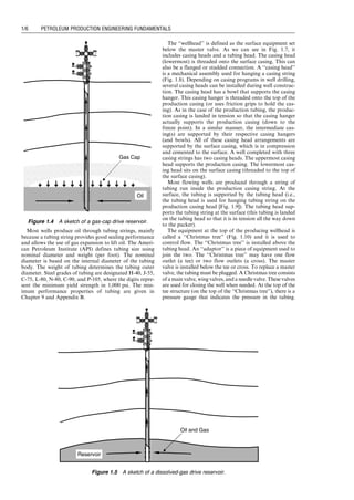 Most wells produce oil through tubing strings, mainly
because a tubing string provides good sealing performance
and allows the use of gas expansion to lift oil. The Ameri-
can Petroleum Institute (API) defines tubing size using
nominal diameter and weight (per foot). The nominal
diameter is based on the internal diameter of the tubing
body. The weight of tubing determines the tubing outer
diameter. Steel grades of tubing are designated H-40, J-55,
C-75, L-80, N-80, C-90, and P-105, where the digits repre-
sent the minimum yield strength in 1,000 psi. The min-
imum performance properties of tubing are given in
Chapter 9 and Appendix B.
The ‘‘wellhead’’ is defined as the surface equipment set
below the master valve. As we can see in Fig. 1.7, it
includes casing heads and a tubing head. The casing head
(lowermost) is threaded onto the surface casing. This can
also be a flanged or studded connection. A ‘‘casing head’’
is a mechanical assembly used for hanging a casing string
(Fig. 1.8). Depending on casing programs in well drilling,
several casing heads can be installed during well construc-
tion. The casing head has a bowl that supports the casing
hanger. This casing hanger is threaded onto the top of the
production casing (or uses friction grips to hold the cas-
ing). As in the case of the production tubing, the produc-
tion casing is landed in tension so that the casing hanger
actually supports the production casing (down to the
freeze point). In a similar manner, the intermediate cas-
ing(s) are supported by their respective casing hangers
(and bowls). All of these casing head arrangements are
supported by the surface casing, which is in compression
and cemented to the surface. A well completed with three
casing strings has two casing heads. The uppermost casing
head supports the production casing. The lowermost cas-
ing head sits on the surface casing (threaded to the top of
the surface casing).
Most flowing wells are produced through a string of
tubing run inside the production casing string. At the
surface, the tubing is supported by the tubing head (i.e.,
the tubing head is used for hanging tubing string on the
production casing head [Fig. 1.9]). The tubing head sup-
ports the tubing string at the surface (this tubing is landed
on the tubing head so that it is in tension all the way down
to the packer).
The equipment at the top of the producing wellhead is
called a ‘‘Christmas tree’’ (Fig. 1.10) and it is used to
control flow. The ‘‘Christmas tree’’ is installed above the
tubing head. An ‘‘adaptor’’ is a piece of equipment used to
join the two. The ‘‘Christmas tree’’ may have one flow
outlet (a tee) or two flow outlets (a cross). The master
valve is installed below the tee or cross. To replace a master
valve, the tubing must be plugged. A Christmas tree consists
of a main valve, wing valves, and a needle valve. These valves
are used for closing the well when needed. At the top of the
tee structure (on the top of the ‘‘Christmas tree’’), there is a
pressure gauge that indicates the pressure in the tubing.
Gas Cap
Oil
Figure 1.4 A sketch of a gas-cap drive reservoir.
Oil and Gas
Reservoir
Figure 1.5 A sketch of a dissolved-gas drive reservoir.
Guo, Boyun / Computer Assited Petroleum Production Engg 0750682701_chap01 Final Proof page 6 4.1.2007 6:12pm Compositor Name: SJoearun
1/6 PETROLEUM PRODUCTION ENGINEERING FUNDAMENTALS
 