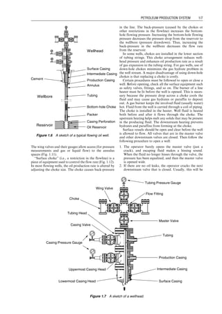 The wing valves and their gauges allow access (for pressure
measurements and gas or liquid flow) to the annulus
spaces (Fig. 1.11).
‘‘Surface choke’’ (i.e., a restriction in the flowline) is a
piece of equipment used to control the flow rate (Fig. 1.12).
In most flowing wells, the oil production rate is altered by
adjusting the choke size. The choke causes back-pressure
in the line. The back-pressure (caused by the chokes or
other restrictions in the flowline) increases the bottom-
hole flowing pressure. Increasing the bottom-hole flowing
pressure decreases the pressure drop from the reservoir to
the wellbore (pressure drawdown). Thus, increasing the
back-pressure in the wellbore decreases the flow rate
from the reservoir.
In some wells, chokes are installed in the lower section
of tubing strings. This choke arrangement reduces well-
head pressure and enhances oil production rate as a result
of gas expansion in the tubing string. For gas wells, use of
down-hole chokes minimizes the gas hydrate problem in
the well stream. A major disadvantage of using down-hole
chokes is that replacing a choke is costly.
Certain procedures must be followed to open or close a
well. Before opening, check all the surface equipment such
as safety valves, fittings, and so on. The burner of a line
heater must be lit before the well is opened. This is neces-
sary because the pressure drop across a choke cools the
fluid and may cause gas hydrates or paraffin to deposit
out. A gas burner keeps the involved fluid (usually water)
hot. Fluid from the well is carried through a coil of piping.
The choke is installed in the heater. Well fluid is heated
both before and after it flows through the choke. The
upstream heating helps melt any solids that may be present
in the producing fluid. The downstream heating prevents
hydrates and paraffins from forming at the choke.
Surface vessels should be open and clear before the well
is allowed to flow. All valves that are in the master valve
and other downstream valves are closed. Then follow the
following procedure to open a well:
1. The operator barely opens the master valve (just a
crack), and escaping fluid makes a hissing sound.
When the fluid no longer hisses through the valve, the
pressure has been equalized, and then the master valve
is opened wide.
2. If there are no oil leaks, the operator cracks the next
downstream valve that is closed. Usually, this will be
Casing Perforation
Wellhead
Oil Reservoir
Packer
Bottom-hole Choke
Tubing
Annulus
Production Casing
Intermediate Casing
Surface Casing
Cement
Wellbore
Reservoir
Figure 1.6 A sketch of a typical flowing oil well.
Choke
Wing Valve
Master Valve
Tubing Pressure Gauge
Flow Fitting
Tubing
Intermediate Casing
Surface Casing
Lowermost Casing Head
Uppermost Casing Head
Casing Valve
Casing Pressure Gauge
Production Casing
Tubing Head
Figure 1.7 A sketch of a wellhead.
Guo, Boyun / Computer Assited Petroleum Production Engg 0750682701_chap01 Final Proof page 7 4.1.2007 6:12pm Compositor Name: SJoearun
PETROLEUM PRODUCTION SYSTEM 1/7
 
