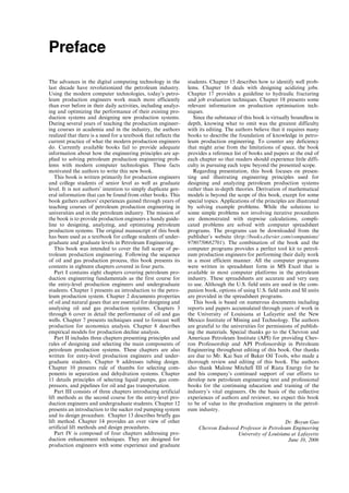 Preface
The advances in the digital computing technology in the
last decade have revolutionized the petroleum industry.
Using the modern computer technologies, today’s petro-
leum production engineers work much more efficiently
than ever before in their daily activities, including analyz-
ing and optimizing the performance of their existing pro-
duction systems and designing new production systems.
During several years of teaching the production engineer-
ing courses in academia and in the industry, the authors
realized that there is a need for a textbook that reflects the
current practice of what the modern production engineers
do. Currently available books fail to provide adequate
information about how the engineering principles are ap-
plied to solving petroleum production engineering prob-
lems with modern computer technologies. These facts
motivated the authors to write this new book.
This book is written primarily for production engineers
and college students of senior level as well as graduate
level. It is not authors’ intention to simply duplicate gen-
eral information that can be found from other books. This
book gathers authors’ experiences gained through years of
teaching courses of petroleum production engineering in
universities and in the petroleum industry. The mission of
the book is to provide production engineers a handy guide-
line to designing, analyzing, and optimizing petroleum
production systems. The original manuscript of this book
has been used as a textbook for college students of under-
graduate and graduate levels in Petroleum Engineering.
This book was intended to cover the full scope of pe-
troleum production engineering. Following the sequence
of oil and gas production process, this book presents its
contents in eighteen chapters covered in four parts.
Part I contains eight chapters covering petroleum pro-
duction engineering fundamentals as the first course for
the entry-level production engineers and undergraduate
students. Chapter 1 presents an introduction to the petro-
leum production system. Chapter 2 documents properties
of oil and natural gases that are essential for designing and
analysing oil and gas production systems. Chapters 3
through 6 cover in detail the performance of oil and gas
wells. Chapter 7 presents techniques used to forecast well
production for economics analysis. Chapter 8 describes
empirical models for production decline analysis.
Part II includes three chapters presenting principles and
rules of designing and selecting the main components of
petroleum production systems. These chapters are also
written for entry-level production engineers and under-
graduate students. Chapter 9 addresses tubing design.
Chapter 10 presents rule of thumbs for selecting com-
ponents in separation and dehydration systems. Chapter
11 details principles of selecting liquid pumps, gas com-
pressors, and pipelines for oil and gas transportation.
Part III consists of three chapters introducing artificial
lift methods as the second course for the entry-level pro-
duction engineers and undergraduate students. Chapter 12
presents an introduction to the sucker rod pumping system
and its design procedure. Chapter 13 describes briefly gas
lift method. Chapter 14 provides an over view of other
artificial lift methods and design procedures.
Part IV is composed of four chapters addressing pro-
duction enhancement techniques. They are designed for
production engineers with some experience and graduate
students. Chapter 15 describes how to identify well prob-
lems. Chapter 16 deals with designing acidizing jobs.
Chapter 17 provides a guideline to hydraulic fracturing
and job evaluation techniques. Chapter 18 presents some
relevant information on production optimisation tech-
niques.
Since the substance of this book is virtually boundless in
depth, knowing what to omit was the greatest difficulty
with its editing. The authors believe that it requires many
books to describe the foundation of knowledge in petro-
leum production engineering. To counter any deficiency
that might arise from the limitations of space, the book
provides a reference list of books and papers at the end of
each chapter so that readers should experience little diffi-
culty in pursuing each topic beyond the presented scope.
Regarding presentation, this book focuses on presen-
ting and illustrating engineering principles used for
designing and analyzing petroleum production systems
rather than in-depth theories. Derivation of mathematical
models is beyond the scope of this book, except for some
special topics. Applications of the principles are illustrated
by solving example problems. While the solutions to
some simple problems not involving iterative procedures
are demonstrated with stepwise calculations, compli-
cated problems are solved with computer spreadsheet
programs. The programs can be downloaded from the
publisher’s website (http://books.elsevier.com/companions/
9780750682701). The combination of the book and the
computer programs provides a perfect tool kit to petrol-
eum production engineers for performing their daily work
in a most efficient manner. All the computer programs
were written in spreadsheet form in MS Excel that is
available in most computer platforms in the petroleum
industry. These spreadsheets are accurate and very easy
to use. Although the U.S. field units are used in the com-
panion book, options of using U.S. field units and SI units
are provided in the spreadsheet programs.
This book is based on numerous documents including
reports and papers accumulated through years of work in
the University of Louisiana at Lafayette and the New
Mexico Institute of Mining and Technology. The authors
are grateful to the universities for permissions of publish-
ing the materials. Special thanks go to the Chevron and
American Petroleum Institute (API) for providing Chev-
ron Professorship and API Professorship in Petroleum
Engineering throughout editing of this book. Our thanks
are due to Mr. Kai Sun of Baker Oil Tools, who made a
thorough review and editing of this book. The authors
also thank Malone Mitchell III of Riata Energy for he
and his company’s continued support of our efforts to
develop new petroleum engineering text and professional
books for the continuing education and training of the
industry’s vital engineers. On the basis of the collective
experiences of authors and reviewer, we expect this book
to be of value to the production engineers in the petrol-
eum industry.
Dr. Boyun Guo
Chevron Endowed Professor in Petroleum Engineering
University of Louisiana at Lafayette
June 10, 2006
Guo, Boyun / Petroleum Production Engineering, A Computer-Assisted Approach Guo-prelims Final Proof page ix 29.12.2006 10:39am
 