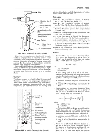 in the upward position. This is the open position for the
pilot. The casing pressure acts to move the stem to the
closed position. The fluid pilot will only open when tubing
pressure acting on the pilot area is sufficient to overcome
the casing pressure force and move the stem up to the
open position. At the instant of opening, the pilot opens
completely, providing instantaneous operation for inter-
mittent lift.
13.5.3 Valve Spacing
Various methods are being used in the industry for design-
ing depths of valves of different types. They are
the universal design method, the API-recommended
method, the fallback method, and the percent load method.
However, the basic objective should be the same:
1. To be able to open unloading valves with kickoff and
injection operating pressures
2. To ensure single-point injection during unloading and
normal operating conditions
3. To inject gas as deep as possible
No matter which method is used, the following principles
apply:
. The design tubing pressure at valve depth is between gas
injection pressure (loaded condition) and the minimum
tubing pressure (fully unloaded condition).
. Depth of the first valve is designed on the basis of kickoff
pressure from a special compressor for well kickoff oper-
ations.
. Depths of other valves are designed on the basis of
injection operating pressure.
. Kickoff casing pressure margin, injection operating cas-
ing pressure margin, and tubing transfer pressure mar-
gin are used to consider the following effects:
8 Pressure drop across the valve
8 Tubing pressure effect of the upper valve
8 Nonlinearity of the tubing flow gradient curve.
The universal design method explained in this section is
valid for all types of continuous-flow gas lift valves. Still,
different procedures are used with the universal design
method, including the following:
a. Design procedure using constant surface opening pres-
sure for pressure-operated valves.
b. Design procedure using 10- to 20-psi drop in surface
closing pressures between valves for pressure-operated
valves.
Tubing
Choke
Ap
Ab
Pd
Pt
Tubing Entry Port
Gas Charged
Dome
Bellows
Pc
Valve Entry
Ports
Stem and Seat
Valve
Entry Ports
Figure 13.14 A sketch of a throttling pressure valve.
Tubing Pressure
Pt
Area of Port
Ap
Dome (loading element)
Bellows (response element)
Ab, Area of Bellows
St, Spring Tension
Pc, Casing Pressure
Figure 13.15 A sketch of a fluid-operated valve.
Guo, Boyun / Computer Assited Petroleum Production Engg 0750682701_chap13 Final Proof page 197 3.1.2007 9:07pm Compositor Name: SJoearun
GAS LIFT 13/197
 
