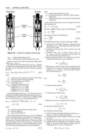 Figure 13.22b demonstrates a semiclosed installation.
It is identical to the open installation except that a packer is
set between the tubing and casing. This type of installation
can be used for both continuous- and intermittent-flow gas
lift operations. It avoids all the problems associated with the
open installations. However, it still does not prevent flow of
well fluids back to formation during unloading processes,
which is especially important for intermittent operating.
Illustrated in Fig. 13.22c is a closed installation where a
standing valve is placed in the tubing string or below the
bottom gas lift valve. The standing valve effectively pre-
vents the gas pressure from acting on the formation, which
increases the daily production rate from a well of the
intermittent type.
Chamber installations are used for accumulating liquid
volume at bottom hole of intermittent-flow gas lift wells.
A chamber is an ideal installation for a low BHP and high
PI well. The chambers can be configured in various ways
including using two packers, insert chamber, and reverse
flow chamber. Figure 13.23 shows a standard two-packer
chamber. This type of chamber is installed to ensure a
large storage volume of liquids with a minimum amount
of backpressure on the formation so that the liquid pro-
duction rate is not hindered.
a
Production Out
Gas In
Open
Production Out
Gas In
Semi-Closed
Production Out
Gas In
Closed
c
b
Continuous Flow
Applications
Intermitting Lift
Applications
Figure 13.22 Three types of gas lift installations.
a
Flow
Unloading Gas lift Valves
Bottom unloading Gas lift Valves
Operating Chamber Gas
lift Valves
By-pass
Packer
Perforated sub
Bottom Packer
Standing
Valve
Gas
Bleed
Valve
Standing
Valve
b
Standing Valve
modified for
handing Sand
Figure 13.23 Sketch of a standard two-packer chamber.
Guo, Boyun / Computer Assited Petroleum Production Engg 0750682701_chap13 Final Proof page 204 3.1.2007 9:07pm Compositor Name: SJoearun
13/204 ARTIFICIAL LIFT METHODS
 