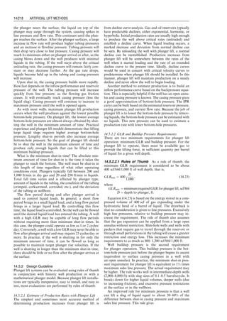 clearance around the outside of the pump down-hole
equipment to allow the free flow of oil/water to the
pump intake. The desired flow rate and tubing size will
determine the total dynamic head (TDH) requirements for
the ESP system. The ‘‘TDH’’ is defined as the pressure
head immediately above the pump (in the tubing). This is
converted to feet of head (or meters of head). This TDH is
usually given in water equivalent. Thus, TDH ¼ static
column of fluid (net) head + friction loss head + back-
pressure head.
The following procedure can be used for selecting an
ESP:
1. Starting from well inflow performance relationship
(IPR), determine a desirable liquid production rate
qLd . Then select a pump size from the manufacturer’s
specification that has a minimum delivering flow rate
qLp, that is, qLp  qLd .
2. From the IPR, determine the flowing bottom-hole
pressure pwf at the pump-delivering flow rate qLp, not
the qLd .
3. Assuming zero casing pressure and neglecting gas
weight in the annulus, calculate the minimum pump
depth by
Dpump ¼ D 
pwf  psuction
0:433gL
, (14:2)
where
Dpump ¼ minimum pump depth, ft
D ¼ depth of production interval, ft
pwf ¼ flowing bottom-hole pressure, psia
psuction ¼ required suctionpressureofpump,150–300 psi
gL ¼ specific gravity of production fluid, 1.0 for
freshwater.
4. Determine the required pump discharge pressure based
on wellhead pressure, tubing size, flow rate qLp, and fluid
properties. This can be carried out quickly using the
computer spreadsheet HagedornBrownCorrelation.xls.
5. Calculate the required pump pressure differential
Dp ¼ pdischarge  psuction and then required pumping
head by Eq. (14.1).
6. From the manufacturer’s pump characteristics curve,
read pump head or head per stage. Then calculate the
required number of stages.
7. Determine the total power required for the pump by
multiplying the power per stage by the number of
stages.
Example Problem 14.1 A 10,000-ft-deep well produces
32 8API oil with GOR 50 scf/stb and zero water cut
through a 3-in. (2.992-in. ID) tubing in a 7-in. casing.
The oil has a formation volume factor of 1.25 and
average viscosity of 5 cp. Gas-specific gravity is 0.7. The
surface and bottom-hole temperatures are 70 8F and
170 8F, respectively. The IPR of the well can be
described by the Vogel model with a reservoir pressure
4,350 psia and AOF 15,000 stb/day. If the well is to be
put in production with an ESP to produce liquid at
8,000 stb/day against a flowing wellhead pressure of
100 psia, determine the required specifications for an
ESP for this application. Assume the minimum pump
suction pressure is 200 psia.
Solution
1. Required liquid throughput at pump is
qLd ¼ (1:25)(8,000) ¼ 10,000 bbl=day:
Select an ESP that delivers liquid flow rate qLp ¼
qLd ¼ 10,000 bbl=day in the neighborhood of its maximum
efficiency (Fig. 14.4).
2. Well IPR gives
pwfd ¼ 0:125p
ﬃﬃﬃﬃﬃﬃﬃﬃﬃﬃﬃﬃﬃﬃﬃﬃﬃﬃﬃﬃﬃﬃﬃﬃﬃﬃﬃﬃﬃﬃﬃﬃﬃﬃﬃﬃﬃﬃ
81  80 qLd =qmax
ð Þ
p
 1
h i
¼ 0:125(4,350)½
ﬃﬃﬃﬃﬃﬃﬃﬃﬃﬃﬃﬃﬃﬃﬃﬃﬃﬃﬃﬃﬃﬃﬃﬃﬃﬃﬃﬃﬃﬃﬃﬃﬃﬃﬃﬃﬃﬃﬃﬃﬃﬃﬃﬃﬃﬃ
81  80 8,000=15,000
ð Þ
p
 1
¼ 2,823 psia:
3. The minimum pump depth is
Dpump ¼ D 
pwf  psuction
0:433gL
¼ 10,000 
2,823  200
0:433(0:865)
¼ 2,997 ft:
Use pump depth of 10,000  200 ¼ 9,800 ft. The pump
suction pressure is
2,000 4,000 8,000
6,000 10,000 12,000 16,000
14,000 18,000
1,000
2,000
3,000
4,000
7,000
6,000
5,000
8,000
Head
Feet
Pumping
Head
(ft)
Pump Rate (bbl/D)
200
400
600
800
10
20
30
40
50
60
70
80
Pump
Only
Eff
Motor
Load
HP
Head
Efficiency
Horsepower
Recommended
Capacity
Range
0
Figure 14.4 A typical characteristic chart for a 100-stage ESP.
Guo, Boyun / Computer Assited Petroleum Production Engg 0750682701_chap14 Final Proof page 210 3.1.2007 9:10pm Compositor Name: SJoearun
14/210 ARTIFICIAL LIFT METHODS
 