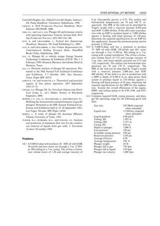 and fluid properties. This can be carried out quickly
using the computer spreadsheet HagedornBrownCorre-
lation.xls.
4. Calculate required pump head by
DP ¼ ppd  ppi: (14:17)
5. Calculate the required number of pitches np using Eq.
(14.14).
6. Calculate mechanical resistant torque with Eq. (14.15).
7. Calculate the load on thrust bearing with Eq. (14.16).
14.4.3 Selection of Drive String
Sucker rod strings used in beam pumping are also
used in the PCP systems as drive strings. The string diam-
eter should be properly chosen so that the tensile stress
in the string times the rod cross-sectional area does
not exceed the maximum allowable strength of the string.
The following procedure can be used in selecting a drive
string:
1. Calculate the weight of the selected rod string Wr in the
effluent fluid (liquid level in annulus should be consid-
ered to adjust the effect of buoyancy).
2. Calculate the thrust generated by the head rating of the
pump Fb with Eq. (14.16).
3. Calculate mechanical resistant torque Tm with Eq.
(14.15).
4. Calculate the torque generated by the viscosity of the
effluent in the tubing by
Tv ¼ 2:4  106
mf LN
d3
(D  d)
1
ln ms
mf
ms
mf
 1
!
, (14:18)
where
Tv ¼ viscosity-resistant torque, lbf -ft
mf ¼ viscosity of the effluent at the inlet temperature, cp
ms ¼ viscosity of the effluent at the surface temperature, cp
L ¼ depth of tubing, ft
d ¼ drive string diameter, in.
5. Calculate total axial load to the drive string by
F ¼ Fb þ Wr: (14:19)
6. Calculate total torque by
T ¼ Tm þ Tv: (14:20)
7. Calculate the axial stress in the string by
st ¼
4
pd3
ﬃﬃﬃﬃﬃﬃﬃﬃﬃﬃﬃﬃﬃﬃﬃﬃﬃﬃﬃﬃﬃﬃﬃﬃﬃﬃﬃﬃﬃﬃﬃﬃﬃﬃﬃﬃﬃﬃﬃﬃ
F2d2 þ 64T2  144
p
, (14:21)
where the tensile stress st is in pound per square inch. This
stress value should be compared with the strength of the
rod with a safety factor.
14.4.4 Selection of Surface Driver
The prime mover for PCP can be an electrical motor,
hydraulic drive, or internal-combustion engine. The min-
imum required power from the driver depends on the total
resistant torque requirement from the PCP, that is,
Ph ¼ 1:92  104
TN, (14:22)
where the hydraulic power Ph is in hp. Driver efficiency and
a safety factor should be used in driver selection from
manufacturer’s literature.
14.5 Plunger Lift
Plunger lift systems are applicable to high gas–liquid ratio
wells. They are very inexpensive installations. Plunger
automatically keeps tubing clean of paraffin and scale.
But they are good for low-rate wells normally less than
200 B/D. Listiak (2006) presents a thorough discussion of
this technology.
E
Section
D
D+2E D+4E
P
r
P
s
Stator Centerline
Rotor Centerline
Pump Assembly Rotor Stator
Figure 14.7 Rotor and stator geometry of PCP.
Guo, Boyun / Computer Assited Petroleum Production Engg 0750682701_chap14 Final Proof page 215 3.1.2007 9:10pm Compositor Name: SJoearun
OTHER ARTIFICIAL LIFT METHODS 14/215
 