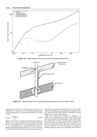 Part IV Production
Enhancement
Good production engineers never stop looking for opportunities to improve the performance of
their production systems. Performance enhancement ideas are from careful examinations and
thorough analyses of production data to find the controlling factors affecting the performance.
Part IV of this book presents procedures taken in the petroleum industry for identifying well
problems and means of solving the problems. Materials are presented in the following four
chapters.
Chapter 15: Well Problem Identification
Chapter 16: Matrix Acidizing
Chapter 17: Hydraulic Fracturing
Chapter 18: Production Optimization
Guo, Boyun / Computer Assited Petroleum Production Engg 0750682701_chap15 Final Proof page 225 22.12.2006 6:14pm
 