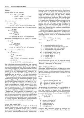 15.5.2.2 Four-Phase Flow Model
To accurately predict the bottom-hole pressure p in
Eq. (15.33), a gas-oil-water-solid four-phase mist-flow
model was developed by Guo et al. (2006). According to the
four-phaseflowmodel,theflowingpressurepatdepthL can
be solved numerically from the following equation:
144b p  phf
 	
þ
1  2bm
2
ln
144p þ m
ð Þ2
þ n
144phf þ m
 	2
þ n




















b P  Phf
 	
þ
1  2bm
2
ln
P þ m
ð Þ2
þ n
Phf þ m
 	2
þ n





















m þ b
c n  bm2
ﬃﬃﬃ
n
p tan1 144p þ m
ﬃﬃﬃ
n
p
 

 tan1 144phf þ m
ﬃﬃﬃ
n
p
 
¼ a 1 þ d2
e
 	
L, (15:34)
where
a ¼
15:33SsQs þ 86:07SwQw þ 86:07SoQo þ 18:79SgQG
103TavQG
 cos (u), (15:35)
b ¼
0:2456Qs þ 1:379Qw þ 1:379Qo
103TavQG
, (15:36)
c ¼
6:785  106
TavQG
Ai
, (15:37)
d ¼
Qs þ 5:615 Qw þ Qo
ð Þ
600Ai
, (15:38)
e ¼
6f
gDh cos (u)
, (15:39)
fM ¼
1
1:74  2 log 20
Dh
 
2
4
3
5
2
, (15:40)
Well Bore
Oil Zone
Water
Cone
Figure 15.16 Water production due to water coning.
8,800
9,000
9,200
9,400
9,600
9,800
10,000
10,200
10,400
175
80⬚C 93⬚C 108⬚C 121⬚C 135⬚C
200 225
Temperature (⬚F)
250 275
3,170
3,110
3,050
2,990
2,930
Hole
Depth
(ft)
Hole
depth
(m)
2,870
2,810
Static
Log
Profiles
Separate
Fracture
Top
Post Frac
Profile
Thermal
Conductivity
Effects
Pre Frac
Profile 2,750
2,690
Figure 15.17 Prefracture and postfracture temperature logs identifying fracture height (Dobkins, 1981).
Guo, Boyun / Computer Assited Petroleum Production Engg 0750682701_chap15 Final Proof page 238 22.12.2006 6:14pm
15/238 PRODUCTION ENHANCEMENT
 
