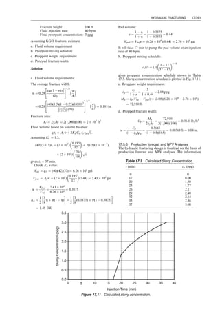 17.1 Introduction
Hydraulic fracturing is a well-stimulation technique that is
most suitable to wells in low- and moderate-permeability
reservoirs that do not provide commercial production
rates even though formation damages are removed by
acidizing treatments.
Hydraulic fracturing jobs are carried out at well sites
using heavy equipment including truck-mounted pumps,
blenders, fluid tanks, and proppant tanks. Figure 17.1
illustrates a simplified equipment layout in hydraulic frac-
turing treatments of oil and gas wells. A hydraulic fractur-
ing job is divided into two stages: the pad stage and the
slurry stage (Fig. 17.2). In the pad stage, fracturing fluid
only is injected into the well to break down the formation
and create a pad. The pad is created because the fracturing
fluid injection rate is higher than the flow rate at which the
fluid can escape into the formation. After the pad grows to a
desirable size, the slurry stage is started. During the slurry
stage, the fracturing fluid is mixed with sand/proppant in a
blender and the mixture is injected into the pad/fracture.
After filling the fracture with sand/proppant, the fracturing
job is over and the pump is shut down. Apparently, to
reduce the injection rate requirement, a low leaf-off frac-
turing fluid is essential. Also, to prop the fracture, the sand/
proppant should have a compressive strength that is high
enough to resist the stress from the formation.
This chapter concisely describes hydraulic fracturing
treatments. For detailed information on this subject, see
Economides and Nolte (2000). This chapter focuses on the
following topics:
. Formation fracturing pressure
. Fracture geometry
. Productivity of fractured wells
. Hydraulic fracturing design
. Post-frac evaluation
17.2 Formation Fracturing Pressure
Formation fracturing pressure is also called breakdown
pressure. It is one of the key parameters used in hydraulic
fracturing design. The magnitude of the parameter de-
pends on formation depth and properties. Estimation of
the parameter value begins with in situ stress analysis.
Fracturing
fluid
Proppant
Blender
Pumper
Figure 17.1 Schematic to show the equipment layout in hydraulic fracturing treatments of oil and gas wells.
Open
Open
Open
Open
Fill fracture with
sand/proppant
Inject frac
fluid/proppant mixture
Open
Closed
Closed
Closed
Closed
Create fracture
Inject fluid only
Pad stage Slurry stage
Figure 17.2 A schematic to show the procedure of hydraulic fracturing treatments of oil and gas wells.
Guo, Boyun / Computer Assited Petroleum Production Engg 0750682701_chap17 Final Proof page 252 3.1.2007 9:19pm Compositor Name: SJoearun
17/252 PRODUCTION ENHANCEMENT
 