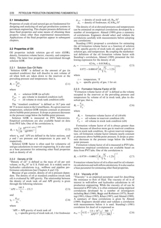 2.1 Introduction
Properties of crude oil and natural gas are fundamental for
designing and analyzing oil and gas production systems in
petroleum engineering. This chapter presents definitions of
these fluid properties and some means of obtaining these
property values other than experimental measurements.
Applications of the fluid properties appear in subsequent
chapters.
2.2 Properties of Oil
Oil properties include solution gas–oil ratio (GOR),
density, formation volume factor, viscosity, and compress-
ibility. The latter four properties are interrelated through
solution GOR.
2.2.1 Solution Gas–Oil Ratio
‘‘Solution GOR’’ is defined as the amount of gas (in
standard condition) that will dissolve in unit volume of
oil when both are taken down to the reservoir at the
prevailing pressure and temperature; that is,
Rs ¼
Vgas
Voil
, (2:1)
where
Rs ¼ solution GOR (in scf/stb)
Vgas ¼ gas volume in standard condition (scf)
Voil ¼ oil volume in stock tank condition (stb)
The ‘‘standard condition’’ is defined as 14.7 psia and
60 8F in most states in the United States. At a given reservoir
temperature, solution GOR remains constant at pressures
above bubble-point pressure. It drops as pressure decreases
in the pressure range below the bubble-point pressure.
Solution GOR is measured in PTV laboratories.
Empirical correlations are also available based on data
from PVT labs. One of the correlations is,
Rs ¼ gg
p
18
100:0125(
API)
100:00091t
 1:2048
(2:2)
where gg and 8API are defined in the latter sections, and
p and t are pressure and temperature in psia and 8F,
respectively.
Solution GOR factor is often used for volumetric oil
and gas calculations in reservoir engineering. It is also used
as a base parameter for estimating other fluid properties
such as density of oil.
2.2.2 Density of Oil
‘‘Density of oil’’ is defined as the mass of oil per unit
volume, or lbm=ft3
in U.S. Field unit. It is widely used in
hydraulics calculations (e.g., wellbore and pipeline per-
formance calculations [see Chapters 4 and 11]).
Because of gas content, density of oil is pressure depen-
dent. The density of oil at standard condition (stock tank
oil) is evaluated by API gravity. The relationship between
the density of stock tank oil and API gravity is given
through the following relations:

API ¼
141:5
go
 131:5 (2:3)
and
go ¼
ro,st
rw
, (2:4)
where
8API ¼ API gravity of stock tank oil
go ¼ specific gravity of stock tank oil, 1 for freshwater
ro,st ¼ density of stock tank oil, lbm=ft3
rw ¼ density of freshwater, 62:4 lbm=ft3
The density of oil at elevated pressures and temperatures
can be estimated on empirical correlations developed by a
number of investigators. Ahmed (1989) gives a summary
of correlations. Engineers should select and validate the
correlations carefully with measurements before adopting
any correlations.
Standing (1981) proposed a correlation for estimating
the oil formation volume factor as a function of solution
GOR, specific gravity of stock tank oil, specific gravity of
solution gas, and temperature. By coupling the mathemat-
ical definition of the oil formation volume factor with
Standing’s correlation, Ahmed (1989) presented the fol-
lowing expression for the density of oil:
ro ¼
62:4go þ 0:0136Rsgg
0:972 þ 0:000147 Rs
ﬃﬃﬃﬃﬃ
gg
go
r
þ 1:25t
 1:175
, (2:5)
where
t ¼ temperature, 8F
gg ¼ specific gravity of gas, 1 for air.
2.2.3 Formation Volume Factor of Oil
‘‘Formation volume factor of oil’’ is defined as the volume
occupied in the reservoir at the prevailing pressure and
temperature by volume of oil in stock tank, plus its dis-
solved gas; that is,
Bo ¼
Vres
Vst
, (2:6)
where
Bo ¼ formation volume factor of oil (rb/stb)
Vres ¼ oil volume in reservoir condition (rb)
Vst ¼ oil volume in stock tank condition (stb)
Formation volume factor of oil is always greater than
unity because oil dissolves more gas in reservoir condition
than in stock tank condition. At a given reservoir tempera-
ture, oil formation volume factor remains nearly constant
at pressures above bubble-point pressure. It drops as pres-
sure decreases in the pressure range below the bubble-
point pressure.
Formation volume factor of oil is measured in PTV labs.
Numerous empirical correlations are available based on
data from PVT labs. One of the correlations is
Bo ¼ 0:9759 þ 0:00012 Rs
ﬃﬃﬃﬃﬃ
gg
go
r
þ 1:25t
 1:2
: (2:7)
Formation volume factorof oil is oftenused for oil volumet-
riccalculationsandwell-inflowcalculations.Itisalsousedas
a base parameter for estimating other fluid properties.
2.2.4 Viscosity of Oil
‘‘Viscosity’’ is an empirical parameter used for describing
the resistance to flow of fluid. The viscosity of oil is of
interest in well-inflow and hydraulics calculations in oil
production engineering. While the viscosity of oil can be
measured in PVT labs, it is often estimated using empirical
correlations developed by a number of investigators
including Beal (1946), Beggs and Robinson (1975), Stand-
ing (1981), Glaso (1985), Khan (1987), and Ahmed (1989).
A summary of these correlations is given by Ahmed
(1989). Engineers should select and validate a correlation
with measurements before it is used. Standing’s (1981)
correlation for dead oil is expressed as
mod ¼ 0:32 þ
1:8  107
API4:53
 
360
t þ 200
 A
, (2:8)
Guo, Boyun / Computer Assited Petroleum Production Engg 0750682701_chap02 Final Proof page 20 22.12.2006 7:08pm
2/20 PETROLEUM PRODUCTION ENGINEERING FUNDAMENTALS
 