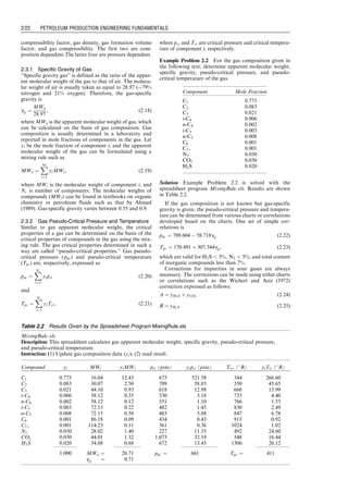 compressibility factor, gas density, gas formation volume
factor, and gas compressibility. The first two are com-
position dependent.The latter four are pressure dependent.
2.3.1 Specific Gravity of Gas
‘‘Specific gravity gas’’ is defined as the ratio of the appar-
ent molecular weight of the gas to that of air. The molecu-
lar weight of air is usually taken as equal to 28.97 (79%
nitrogen and 21% oxygen). Therefore, the gas-specific
gravity is
gg ¼
MWa
28:97
, (2:18)
where MWa is the apparent molecular weight of gas, which
can be calculated on the basis of gas composition. Gas
composition is usually determined in a laboratory and
reported in mole fractions of components in the gas. Let
yi be the mole fraction of component i, and the apparent
molecular weight of the gas can be formulated using a
mixing rule such as
MWa ¼
X
Nc
i¼1
yiMWi, (2:19)
where MWi is the molecular weight of component i, and
Nc is number of components. The molecular weights of
compounds (MWi) can be found in textbooks on organic
chemistry or petroleum fluids such as that by Ahmed
(1989). Gas-specific gravity varies between 0.55 and 0.9.
2.3.2 Gas Pseudo-Critical Pressure and Temperature
Similar to gas apparent molecular weight, the critical
properties of a gas can be determined on the basis of the
critical properties of compounds in the gas using the mix-
ing rule. The gas critical properties determined in such a
way are called ‘‘pseudo-critical properties.’’ Gas pseudo-
critical pressure ( ppc) and pseudo-critical temperature
(Tpc) are, respectively, expressed as
ppc ¼
X
Nc
i¼1
yipci (2:20)
and
Tpc ¼
X
Nc
i¼1
yiTci, (2:21)
where pci and Tci are critical pressure and critical tempera-
ture of component i, respectively.
Example Problem 2.2 For the gas composition given in
the following text, determine apparent molecular weight,
specific gravity, pseudo-critical pressure, and pseudo-
critical temperature of the gas.
Solution Example Problem 2.2 is solved with the
spreadsheet program MixingRule.xls. Results are shown
in Table 2.2.
If the gas composition is not known but gas-specific
gravity is given, the pseudo-critical pressure and tempera-
ture can be determined from various charts or correlations
developed based on the charts. One set of simple cor-
relations is
ppc ¼ 709:604  58:718gg (2:22)
Tpc ¼ 170:491 þ 307:344gg, (2:23)
which are valid for H2S  3%, N2  5%, and total content
of inorganic compounds less than 7%.
Corrections for impurities in sour gases are always
necessary. The corrections can be made using either charts
or correlations such as the Wichert and Aziz (1972)
correction expressed as follows:
A ¼ yH2S þ yCO2
(2:24)
B ¼ yH2S (2:25)
Table 2.2 Results Given by the Spreadsheet Program MixingRule.xls
MixingRule.xls
Description: This spreadsheet calculates gas apparent molecular weight, specific gravity, pseudo-critical pressure,
and pseudo-critical temperature.
Instruction: (1) Update gas composition data (yi); (2) read result.
Compound yi MWi yiMWi pci (psia) yipci (psia) Tci, (8R) yiTci (8R)
C1 0.775 16.04 12.43 673 521.58 344 266.60
C2 0.083 30.07 2.50 709 58.85 550 45.65
C3 0.021 44.10 0.93 618 12.98 666 13.99
i-C4 0.006 58.12 0.35 530 3.18 733 4.40
n-C4 0.002 58.12 0.12 551 1.10 766 1.53
i-C5 0.003 72.15 0.22 482 1.45 830 2.49
n-C5 0.008 72.15 0.58 485 3.88 847 6.78
C6 0.001 86.18 0.09 434 0.43 915 0.92
C7þ 0.001 114.23 0.11 361 0.36 1024 1.02
N2 0.050 28.02 1.40 227 11.35 492 24.60
CO2 0.030 44.01 1.32 1,073 32.19 548 16.44
H2S 0.020 34.08 0.68 672 13.45 1306 26.12
1.000 MWa ¼ 20.71 ppc ¼ 661 Tpc ¼ 411
gg ¼ 0.71
Component Mole Fraction
C1 0.775
C2 0.083
C3 0.021
i-C4 0.006
n-C4 0.002
i-C5 0.003
n-C5 0.008
C6 0.001
C7þ 0.001
N2 0.050
CO2 0.030
H2S 0.020
Guo, Boyun / Computer Assited Petroleum Production Engg 0750682701_chap02 Final Proof page 22 22.12.2006 7:08pm
2/22 PETROLEUM PRODUCTION ENGINEERING FUNDAMENTALS
 
