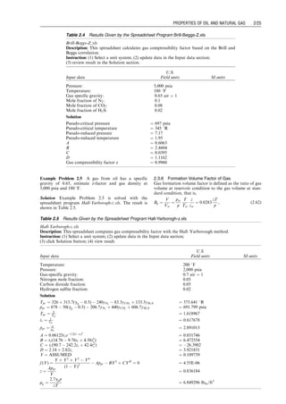 Example Problem 2.5 A gas from oil has a specific
gravity of 0.65, estimate z-factor and gas density at
5,000 psia and 180 8F.
Solution Example Problem 2.5 is solved with the
spreadsheet program Hall-Yarborogh-z.xls. The result is
shown in Table 2.5.
2.3.6 Formation Volume Factor of Gas
Gas formation volume factor is defined as the ratio of gas
volume at reservoir condition to the gas volume at stan-
dard condition, that is,
Bg ¼
V
Vsc
¼
psc
p
T
Tsc
z
zsc
¼ 0:0283
zT
p
, (2:62)
Table 2.4 Results Given by the Spreadsheet Program Brill-Beggs-Z.xls
Brill-Beggs-Z.xls
Description: This spreadsheet calculates gas compressibility factor based on the Brill and
Beggs correlation.
Instruction: (1) Select a unit system; (2) update data in the Input data section;
(3) review result in the Solution section.
Input data
U.S.
Field units SI units
Pressure: 5,000 psia
Temperature: 180 8F
Gas specific gravity: 0.65 air ¼ 1
Mole fraction of N2: 0.1
Mole fraction of CO2: 0.08
Mole fraction of H2S: 0.02
Solution
Pseudo-critical pressure ¼ 697 psia
Pseudo-critical temperature ¼ 345 8R
Pseudo-reduced pressure ¼ 7.17
Pseudo-reduced temperature ¼ 1.95
A ¼ 0.6063
B ¼ 2.4604
C ¼ 0.0395
D ¼ 1.1162
Gas compressibility factor z ¼ 0.9960
Table 2.5 Results Given by the Spreadsheet Program Hall-Yarborogh-z.xls
Hall-Yarborogh-z.xls
Description: This spreadsheet computes gas compressibility factor with the Hall–Yarborough method.
Instruction: (1) Select a unit system; (2) update data in the Input data section;
(3) click Solution button; (4) view result.
Input data
U.S.
Field units SI units
Temperature: 200 8F
Pressure: 2,000 psia
Gas-specific gravity: 0.7 air ¼ 1
Nitrogen mole fraction: 0.05
Carbon dioxide fraction: 0.05
Hydrogen sulfite fraction: 0.02
Solution
Tpc ¼ 326 þ 315:7(gg  0:5)  240yN2
 83:3yCO2
þ 133:3yH2S ¼ 375.641 8R
ppc ¼ 678  50(gg  0:5)  206:7yN2
þ 440yCO2
þ 606:7yH2S ¼ 691.799 psia
Tpr ¼ T
Tpc
¼ 1.618967
tr ¼ 1
Tpr
¼ 0.617678
ppr ¼ p
ppc
¼ 2.891013
A ¼ 0:06125tre1:2(1tr)2
¼ 0.031746
B ¼ tr(14:76  9:76tr þ 4:58t2
r ) ¼ 6.472554
C ¼ tr(90:7  242:2tr þ 42:4t2
r ) ¼ 26.3902
D ¼ 2:18 þ 2:82tr ¼ 3.921851
Y ¼ ASSUMED ¼ 0.109759
f (Y) ¼
Y þ Y2
þ Y3
 Y4
(1  Y)3
 Appr  BY2
þ CYD
¼ 0 ¼ 4.55E-06
z ¼
Appr
Y
¼ 0.836184
rg ¼
2:7ggp
zT
¼ 6:849296 lbm=ft3
Guo, Boyun / Computer Assited Petroleum Production Engg 0750682701_chap02 Final Proof page 25 22.12.2006 7:08pm
PROPERTIES OF OIL AND NATURAL GAS 2/25
 