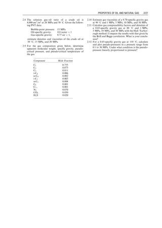 2.8 The solution gas–oil ratio of a crude oil is
4,000 sm3
=m3
at 20 MPa and 50 8C. Given the follow-
ing PVT data:
Bubble-point pressure: 15 MPa
Oil-specific gravity: 0.8 water ¼ 1
Gas-specific gravity: 0.77 air ¼ 1,
estimate densities and viscosities of the crude oil at
50 8C, 15 MPa, and 20 MPa.
2.9 For the gas composition given below, determine
apparent molecular weight, specific gravity, pseudo-
critical pressure, and pseudo-critical temperature of
the gas.
2.10 Estimate gas viscosities of a 0.70-specific gravity gas
at 90 8C and 1 MPa, 5 MPa, 10 MPa, and 50 MPa.
2.11 Calculate gas compressibility factors and densities of
a 0.65-specific gravity gas at 80 8C and 1 MPa,
5 MPa, 10 MPa, and 50 MPa with the Hall–Yarbor-
ough method. Compare the results with that given by
the Brill and Beggs correlation. What is your conclu-
sion?
2.12 For a 0.65-specific gravity gas at 110 8C, calculate
and plot pseudo-pressures in a pressure range from
0.1 to 30 MPa. Under what condition is the pseudo-
pressure linearly proportional to pressure?
Component Mole Fraction
C1 0.755
C2 0.073
C3 0.011
i-C4 0.006
n-C4 0.002
i-C5 0.003
n-C5 0.008
C6 0.001
C7þ 0.001
N2 0.070
CO2 0.050
H2S 0.020
Guo, Boyun / Computer Assited Petroleum Production Engg 0750682701_chap02 Final Proof page 27 22.12.2006 7:08pm
PROPERTIES OF OIL AND NATURAL GAS 2/27
 