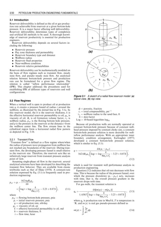 3.1 Introduction
Reservoir deliverability is defined as the oil or gas produc-
tion rate achievable from reservoir at a given bottom-hole
pressure. It is a major factor affecting well deliverability.
Reservoir deliverability determines types of completion
and artificial lift methods to be used. A thorough knowl-
edge of reservoir productivity is essential for production
engineers.
Reservoir deliverability depends on several factors in-
cluding the following:
. Reservoir pressure
. Pay zone thickness and permeability
. Reservoir boundary type and distance
. Wellbore radius
. Reservoir fluid properties
. Near-wellbore condition
. Reservoir relative permeabilities
Reservoir deliverability can be mathematically modeled on
the basis of flow regimes such as transient flow, steady
state flow, and pseudo–steady state flow. An analytical
relation between bottom-hole pressure and production
rate can be formulated for a given flow regime. The
relation is called ‘‘inflow performance relationship’’
(IPR). This chapter addresses the procedures used for
establishing IPR of different types of reservoirs and well
configurations.
3.2 Flow Regimes
When a vertical well is open to produce oil at production
rate q, it creates a pressure funnel of radius r around the
wellbore, as illustrated by the dotted line in Fig. 3.1a. In
this reservoir model, the h is the reservoir thickness, k is
the effective horizontal reservoir permeability to oil, mo is
viscosity of oil, Bo is oil formation volume factor, rw is
wellbore radius, pwf is the flowing bottom hole pressure,
and p is the pressure in the reservoir at the distance r from
the wellbore center line. The flow stream lines in the
cylindrical region form a horizontal radial flow pattern
as depicted in Fig. 3.1b.
3.2.1 Transient Flow
‘‘Transient flow’’ is defined as a flow regime where/when
the radius of pressure wave propagation from wellbore has
not reached any boundaries of the reservoir. During tran-
sient flow, the developing pressure funnel is small relative
to the reservoir size. Therefore, the reservoir acts like an
infinitively large reservoir from transient pressure analysis
point of view.
Assuming single-phase oil flow in the reservoir, several
analytical solutions have been developed for describing the
transient flow behavior. They are available from classic
textbooks such as that of Dake (1978). A constant-rate
solution expressed by Eq. (3.1) is frequently used in pro-
duction engineering:
pwf ¼ pi 
162:6qBomo
kh
 log t þ log
k
fmoctr2
w
 3:23 þ 0:87S
 
, (3:1)
where
pwf ¼ flowing bottom-hole pressure, psia
pi ¼ initial reservoir pressure, psia
q ¼ oil production rate, stb/day
mo ¼ viscosity of oil, cp
k ¼ effective horizontal permeability to oil, md
h ¼ reservoir thickness, ft
t ¼ flow time, hour
f ¼ porosity, fraction
ct ¼ total compressibility, psi1
rw ¼ wellbore radius to the sand face, ft
S ¼ skin factor
Log ¼ 10-based logarithm log10
Because oil production wells are normally operated at
constant bottom-hole pressure because of constant well-
head pressure imposed by constant choke size, a constant
bottom-hole pressure solution is more desirable for well-
inflow performance analysis. With an appropriate inner
boundary condition arrangement, Earlougher (1977)
developed a constant bottom-hole pressure solution,
which is similar to Eq. (3.1):
q ¼
kh( pi  pwf )
162:6Bomo log t þ log
k
fmoctr2
w
 3:23 þ 0:87S
 
,
(3:2)
which is used for transient well performance analysis in
production engineering.
Equation (3.2) indicates that oil rate decreases with flow
time. This is because the radius of the pressure funnel, over
which the pressure drawdown (pi  pwf ) acts, increases
with time, that is, the overall pressure gradient in the
reservoir drops with time.
For gas wells, the transient solution is
qg ¼
kh[m( pi)  m(pwf )]
1; 638T log t þ log
k
fmoctr2
w
 3:23 þ 0:87S
  , (3:3)
where qg is production rate in Mscf/d, T is temperature in
8R, and m(p) is real gas pseudo-pressure defined as
m( p) ¼
ð
p
pb
2p
mz
dp: (3:4)
rw
r
pwf
p
mo Bo
k
h
q
(a)
k mo Bo
p
pwf
r
(b)
rw
Figure 3.1 A sketch of a radial flow reservoir model: (a)
lateral view, (b) top view.
Guo, Boyun / Computer Assited Petroleum Production Engg 0750682701_chap03 Final Proof page 30 3.1.2007 8:30pm Compositor Name: SJoearun
3/30 PETROLEUM PRODUCTION ENGINEERING FUNDAMENTALS
 