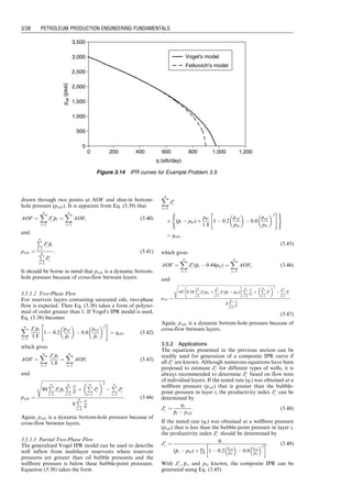 drawn through two points at AOF and shut-in bottom-
hole pressure (pwfo). It is apparent from Eq. (3.39) that
AOF ¼
X
n
i¼1
J
i 
p
pi ¼
X
n
i¼1
AOFi (3:40)
and
pwfo ¼
P
n
i¼1
J
i 
p
pi
P
n
i¼1
J
i
: (3:41)
It should be borne in mind that pwfo is a dynamic bottom-
hole pressure because of cross-flow between layers.
3.5.1.2 Two-Phase Flow
For reservoir layers containing saturated oils, two-phase
flow is expected. Then Eq. (3.38) takes a form of polyno-
mial of order greater than 1. If Vogel’s IPR model is used,
Eq. (3.38) becomes
X
n
i¼1
J
i 
p
pi
1:8
1  0:2
pwf

p
pi
 
 0:8
pwf

p
pi
 2
 #
¼ qwh, (3:42)
which gives
AOF ¼
X
n
i¼1
J
i 
p
pi
1:8
¼
X
n
i¼1
AOFi (3:43)
and
pwfo ¼
ﬃﬃﬃﬃﬃﬃﬃﬃﬃﬃﬃﬃﬃﬃﬃﬃﬃﬃﬃﬃﬃﬃﬃﬃﬃﬃﬃﬃﬃﬃﬃﬃﬃﬃﬃﬃﬃﬃﬃﬃﬃﬃﬃﬃﬃﬃﬃﬃﬃﬃﬃﬃﬃﬃﬃﬃﬃ
80
P
n
i¼1
J
i 
p
pi
P
n
i¼1
J
i

p
pi
þ
P
n
i¼1
J
i
 2
s

P
n
i¼1
J
i
8
P
n
i¼1
J
i

p
pi
: (3:44)
Again, pwfo is a dynamic bottom-hole pressure because of
cross-flow between layers.
3.5.1.3 Partial Two-Phase Flow
The generalized Vogel IPR model can be used to describe
well inflow from multilayer reservoirs where reservoir
pressures are greater than oil bubble pressures and the
wellbore pressure is below these bubble-point pressures.
Equation (3.38) takes the form
X
n
i¼1
J
i
 (
p
pi  pbi) þ
pbi
1:8
1  0:2
pwf
pbi
 
 0:8
pwf
pbi
 2
 #
( )
¼ qwh,
(3:45)
which gives
AOF ¼
X
n
i¼1
J
i (
p
pi  0:44pbi) ¼
X
n
i¼1
AOFi (3:46)
and
pwfo ¼
ﬃﬃﬃﬃﬃﬃﬃﬃﬃﬃﬃﬃﬃﬃﬃﬃﬃﬃﬃﬃﬃﬃﬃﬃﬃﬃﬃﬃﬃﬃﬃﬃﬃﬃﬃﬃﬃﬃﬃﬃﬃﬃﬃﬃﬃﬃﬃﬃﬃﬃﬃﬃﬃﬃﬃﬃﬃﬃﬃﬃﬃﬃﬃﬃﬃﬃﬃﬃﬃﬃﬃﬃﬃﬃﬃﬃﬃﬃﬃﬃﬃﬃﬃﬃﬃﬃﬃﬃﬃﬃﬃﬃﬃﬃﬃﬃﬃﬃﬃﬃﬃﬃﬃﬃﬃﬃﬃﬃﬃﬃ
147 0:56
P
n
i¼1
J
i pbi þ
P
n
i¼1
J
i (
p
pi  pbi)
 
P
n
i¼1
J
i
pbi
þ
P
n
i¼1
J
i
 2
s

P
n
i¼1
J
i
8
P
n
i¼1
J
i
pbi
:
(3:47)
Again, pwfo is a dynamic bottom-hole pressure because of
cross-flow between layers.
3.5.2 Applications
The equations presented in the previous section can be
readily used for generation of a composite IPR curve if
all J
i are known. Although numerous equations have been
proposed to estimate J
i for different types of wells, it is
always recommended to determine J
i based on flow tests
of individual layers. If the tested rate (qi) was obtained at a
wellbore pressure (pwfi) that is greater than the bubble-
point pressure in layer i, the productivity index J
i can be
determined by
J
i ¼
qi

p
pi  pwfi
: (3:48)
If the tested rate (qi) was obtained at a wellbore pressure
(pwfi) that is less than the bubble-point pressure in layer i,
the productivity index J
i should be determined by
J
i ¼
qi
(
p
pi  pbi) þ pbi
1:8 1  0:2
pwfi
pbi
 
 0:8
pwfi
pbi
 2
  : (3:49)
With J
i , 
p
pi, and pbi known, the composite IPR can be
generated using Eq. (3.45).
0
500
1,000
1,500
2,000
2,500
3,000
3,500
0 200 400 600 800 1,000 1,200
q (stb/day)
p
wf
(psai)
Vogel's model
Fetkovich's model
Figure 3.14 IPR curves for Example Problem 3.5.
Guo, Boyun / Computer Assited Petroleum Production Engg 0750682701_chap03 Final Proof page 38 3.1.2007 8:30pm Compositor Name: SJoearun
3/38 PETROLEUM PRODUCTION ENGINEERING FUNDAMENTALS
 