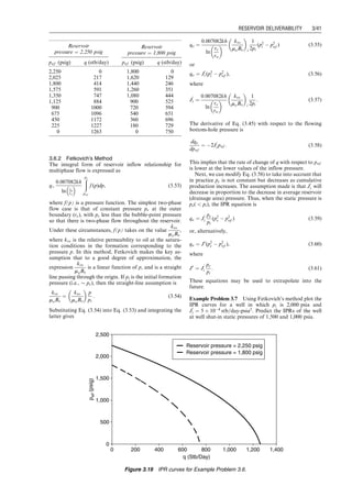 3.6.2 Fetkovich’s Method
The integral form of reservoir inflow relationship for
multiphase flow is expressed as
q¼
0:007082kh
ln re
rw
 
ð
pe
pwf
f (p)dp, (3:53)
where f(p) is a pressure function. The simplest two-phase
flow case is that of constant pressure pe at the outer
boundary (re), with pe less than the bubble-point pressure
so that there is two-phase flow throughout the reservoir.
Under these circumstances, f(p) takes on the value
kro
moBo
,
where kro is the relative permeability to oil at the satura-
tion conditions in the formation corresponding to the
pressure p. In this method, Fetkovich makes the key as-
sumption that to a good degree of approximation, the
expression
kro
moBo
is a linear function of p, and is a straight
line passing through the origin. If pi is the initial formation
pressure (i.e.,  pe), then the straight-line assumption is
kro
moBo
¼
kro
moBo
 
p
pi
: (3:54)
Substituting Eq. (3.54) into Eq. (3.53) and integrating the
latter gives
qo ¼
0:007082kh
ln
re
rw
 
kro
moBo
 
i
1
2pi
(p2
i  p2
wf ) (3:55)
or
qo ¼ J
0
i (p2
i  p2
wf ), (3:56)
where
J
0
i ¼
0:007082kh
ln
re
rw
 
kro
moBo
 
i
1
2pi
: (3:57)
The derivative of Eq. (3.45) with respect to the flowing
bottom-hole pressure is
dqo
dpwf
¼ 2J
0
i pwf : (3:58)
This implies that the rate of change of q with respect to pwf
is lower at the lower values of the inflow pressure.
Next, we can modify Eq. (3.58) to take into account that
in practice pe is not constant but decreases as cumulative
production increases. The assumption made is that J
0
i will
decrease in proportion to the decrease in average reservoir
(drainage area) pressure. Thus, when the static pressure is
pe(  pi), the IPR equation is
qo ¼ J
0
i
pe
pi
(p2
e  p2
wf ) (3:59)
or, alternatively,
qo ¼ J0
(p2
e  p2
wf ), (3:60)
where
J0
¼ J
0
i
pe
pi
: (3:61)
These equations may be used to extrapolate into the
future.
Example Problem 3.7 Using Fetkovich’s method plot the
IPR curves for a well in which pi is 2,000 psia and
J
0
i ¼ 5  104
stb=day-psia2
. Predict the IPRs of the well
at well shut-in static pressures of 1,500 and 1,000 psia.
Reservoir
pressure ¼ 2,250 psig
Reservoir
pressure ¼ 1,800 psig
pwf (psig) q (stb/day) pwf (psig) q (stb/day)
2,250 0 1,800 0
2,025 217 1,620 129
1,800 414 1,440 246
1,575 591 1,260 351
1,350 747 1,080 444
1,125 884 900 525
900 1000 720 594
675 1096 540 651
450 1172 360 696
225 1227 180 729
0 1263 0 750
0
500
1,000
1,500
2,000
2,500
0 200 400 600 800 1,000 1,200 1,400
q (Stb/Day)
p
wf
(psig)
Reservoir pressure = 2,250 psig
Reservoir pressure = 1,800 psig
Figure 3.19 IPR curves for Example Problem 3.6.
Guo, Boyun / Computer Assited Petroleum Production Engg 0750682701_chap03 Final Proof page 41 3.1.2007 8:30pm Compositor Name: SJoearun
RESERVOIR DELIVERABILITY 3/41
 